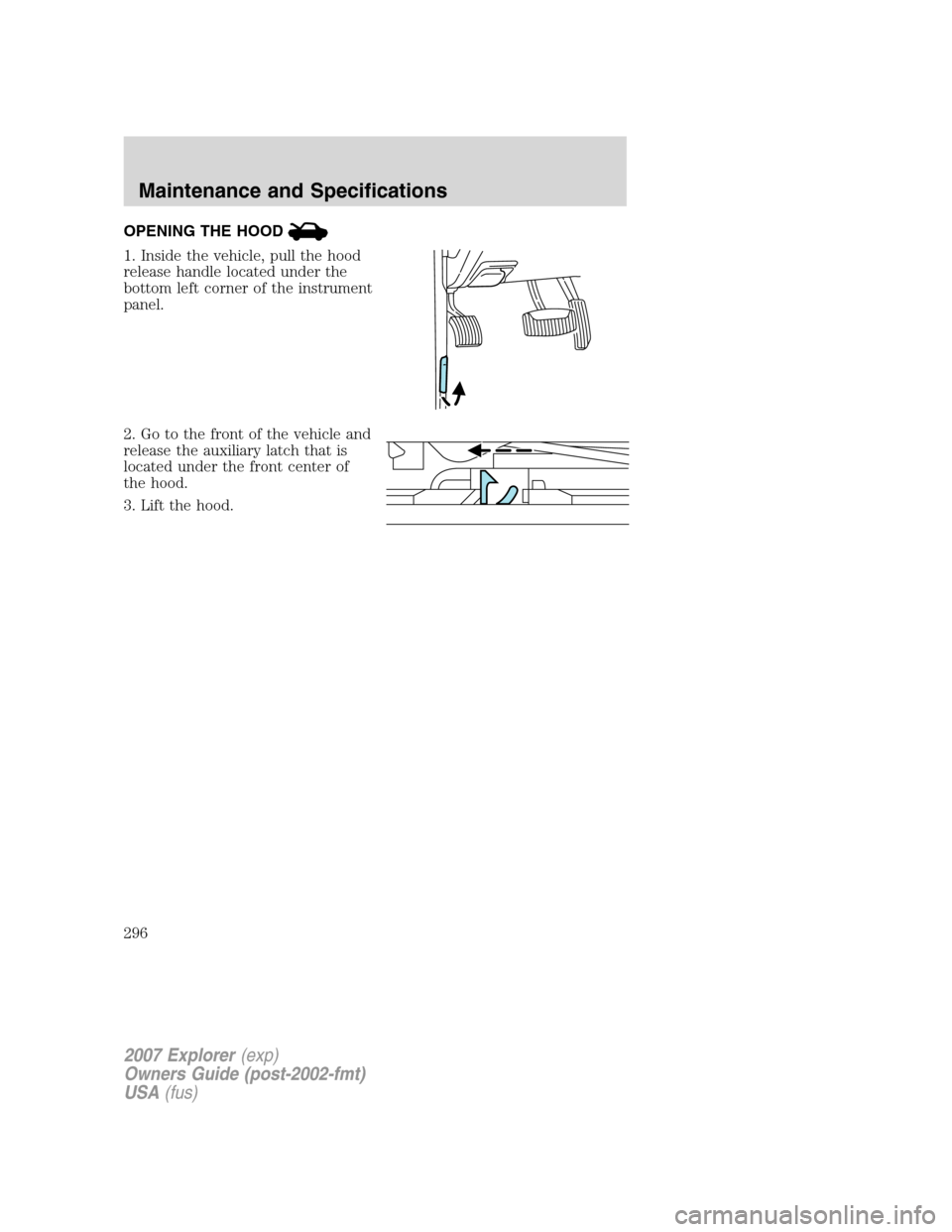FORD EXPLORER 2007 4.G Owners Manual OPENING THE HOOD
1. Inside the vehicle, pull the hood
release handle located under the
bottom left corner of the instrument
panel.
2. Go to the front of the vehicle and
release the auxiliary latch tha