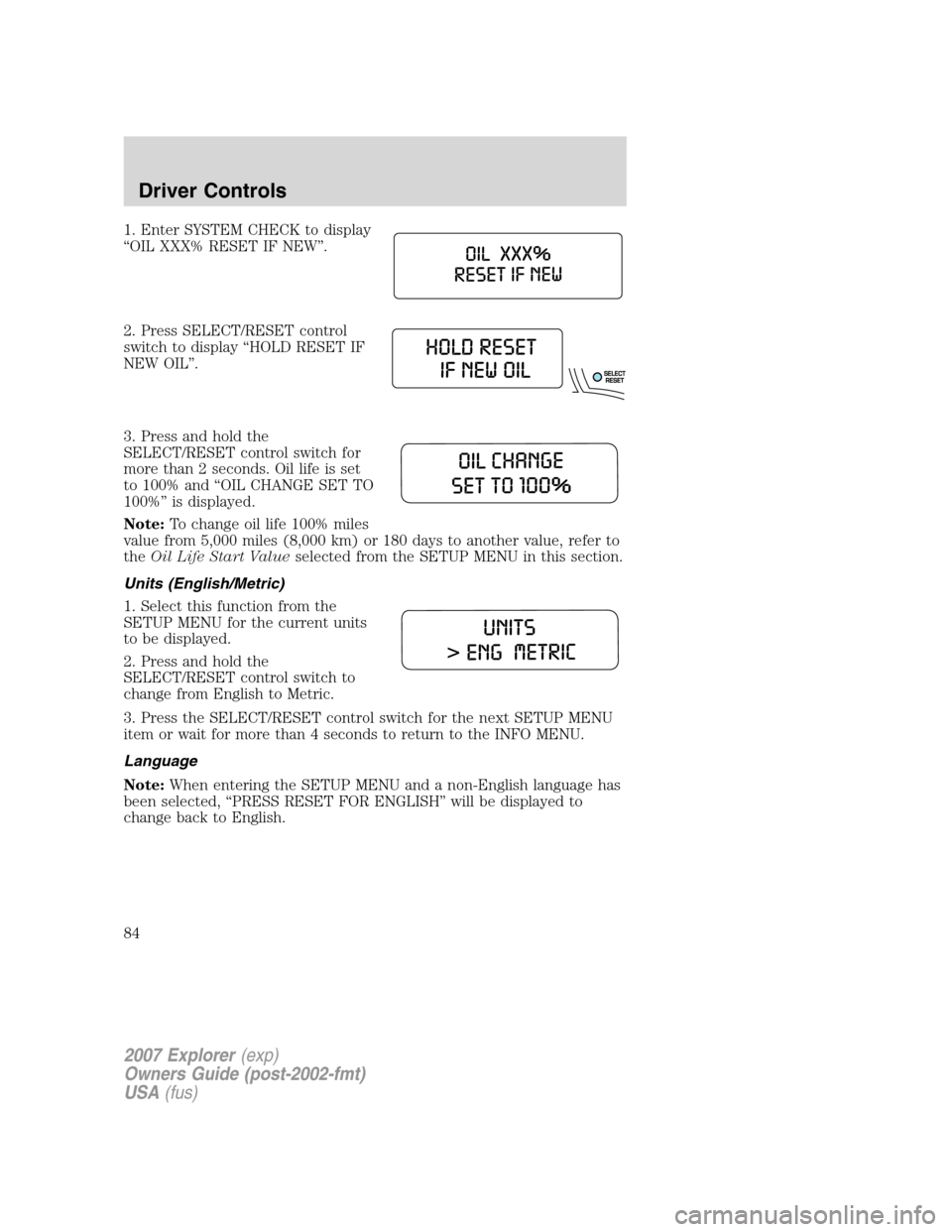 FORD EXPLORER 2007 4.G Owners Manual 1. Enter SYSTEM CHECK to display
“OIL XXX% RESET IF NEW”.
2. Press SELECT/RESET control
switch to display “HOLD RESET IF
NEW OIL”.
3. Press and hold the
SELECT/RESET control switch for
more th FORD EXPLORER 2007 4.G Owners Manual 1. Enter SYSTEM CHECK to display
“OIL XXX% RESET IF NEW”.
2. Press SELECT/RESET control
switch to display “HOLD RESET IF
NEW OIL”.
3. Press and hold the
SELECT/RESET control switch for
more th