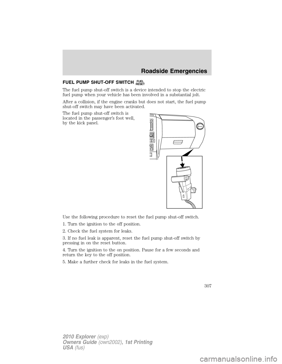 FORD EXPLORER 2010 4.G Owners Manual FUEL PUMP SHUT-OFF SWITCHFUEL
RESET
The fuel pump shut-off switch is a device intended to stop the electric
fuel pump when your vehicle has been involved in a substantial jolt.
After a collision, if t