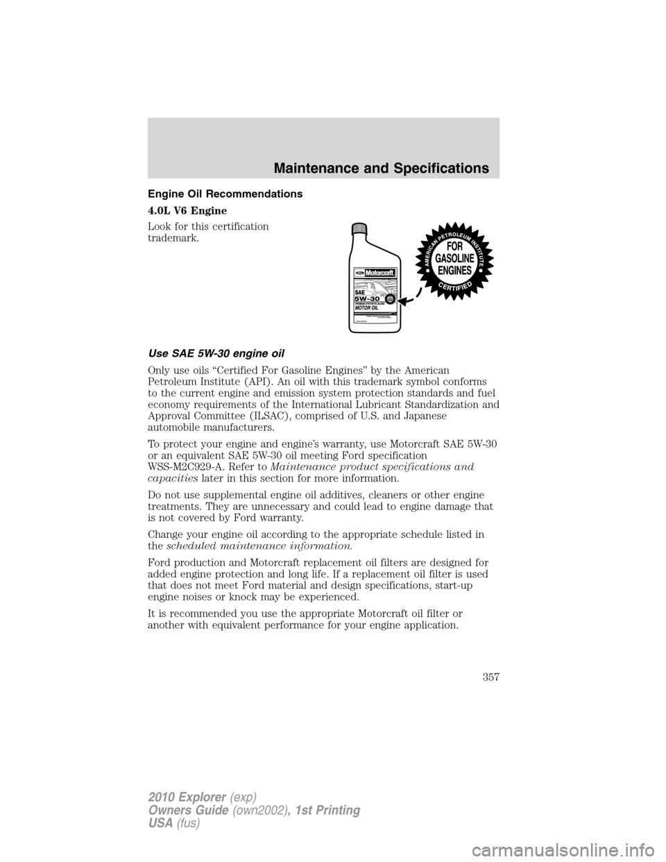FORD EXPLORER 2010 4.G Owners Manual Engine Oil Recommendations
4.0L V6 Engine
Look for this certification
trademark.
Use SAE 5W-30 engine oil
Only use oils “Certified For Gasoline Engines” by the American
Petroleum Institute (API). FORD EXPLORER 2010 4.G Owners Manual Engine Oil Recommendations
4.0L V6 Engine
Look for this certification
trademark.
Use SAE 5W-30 engine oil
Only use oils “Certified For Gasoline Engines” by the American
Petroleum Institute (API).