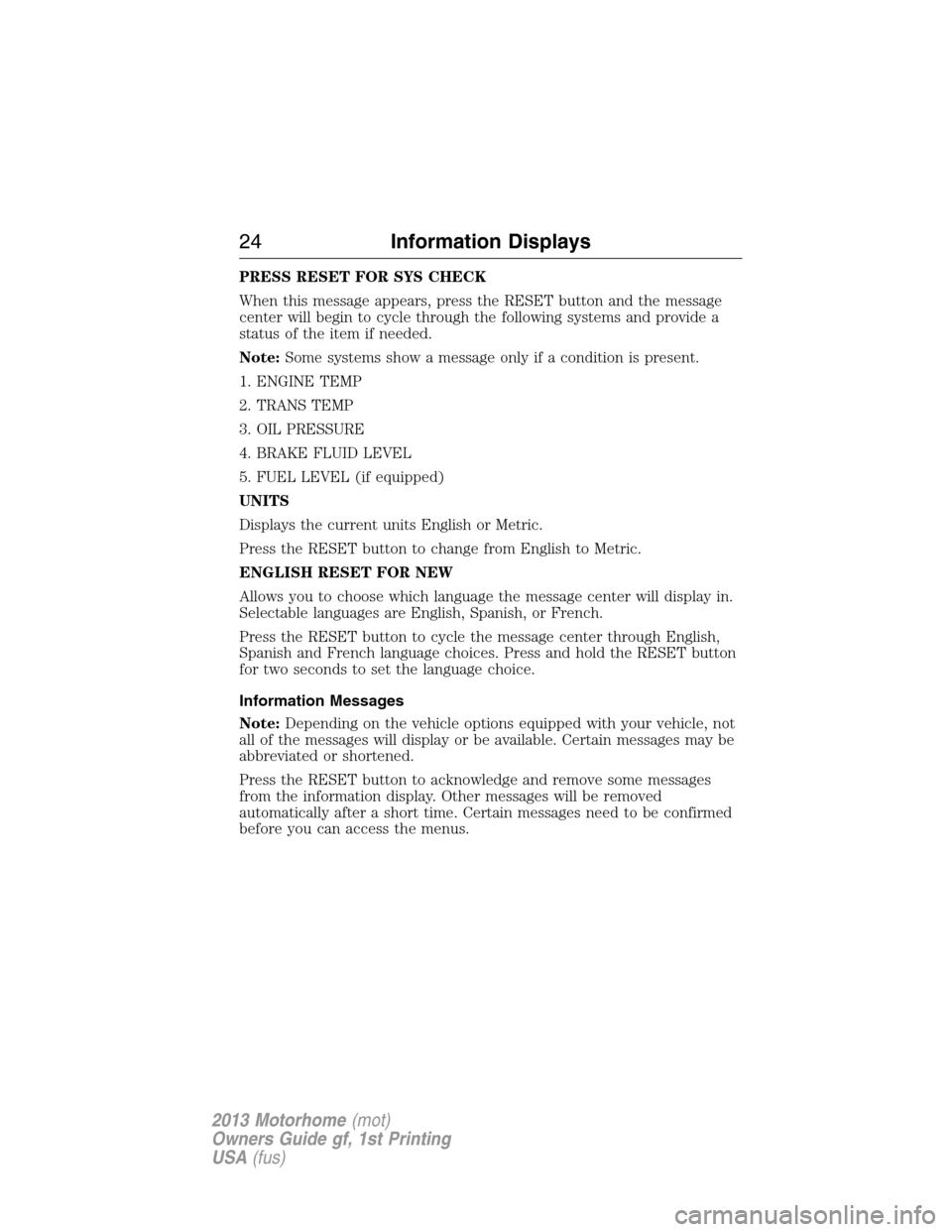 FORD F SERIES MOTORHOME AND COMMERCIAL CHASSIS 2013 12.G Owners Manual PRESS RESET FOR SYS CHECK
When this message appears, press the RESET button and the message
center will begin to cycle through the following systems and provide a
status of the item if needed.
Note:So FORD F SERIES MOTORHOME AND COMMERCIAL CHASSIS 2013 12.G Owners Manual PRESS RESET FOR SYS CHECK
When this message appears, press the RESET button and the message
center will begin to cycle through the following systems and provide a
status of the item if needed.
Note:So