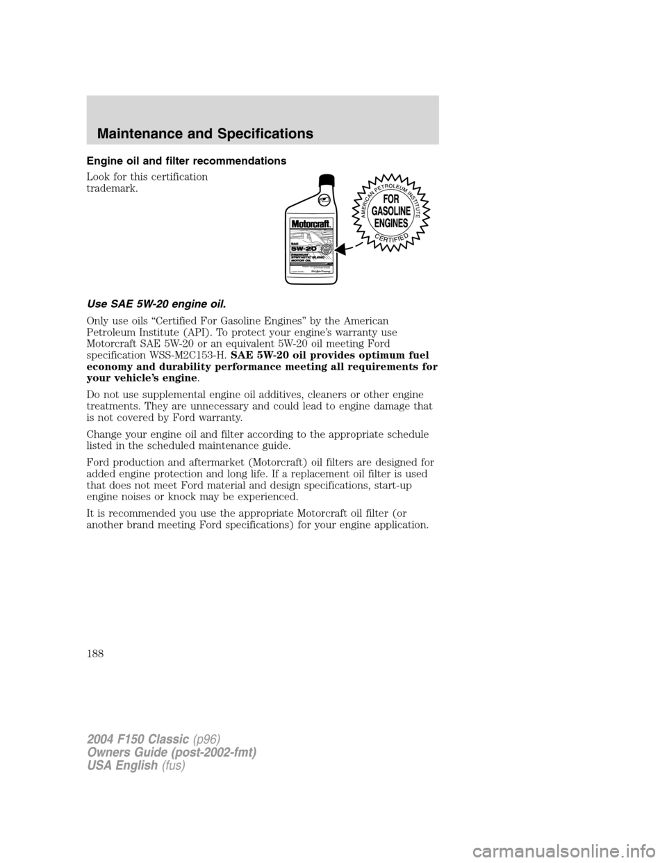 FORD F150 2004 11.G Herritage Owners Manual Engine oil and filter recommendations
Look for this certification
trademark.
Use SAE 5W-20 engine oil.
Only use oils“Certified For Gasoline Engines”by the American
Petroleum Institute (API). To pr FORD F150 2004 11.G Herritage Owners Manual Engine oil and filter recommendations
Look for this certification
trademark.
Use SAE 5W-20 engine oil.
Only use oils“Certified For Gasoline Engines”by the American
Petroleum Institute (API). To pr