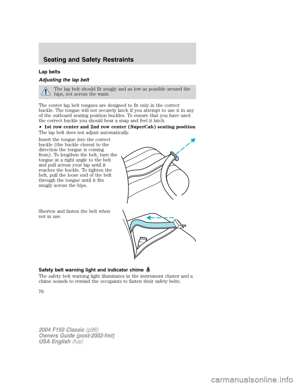 FORD F150 2004 11.G Herritage Owners Manual Lap belts
Adjusting the lap belt
The lap belt should fit snugly and as low as possible around the
hips, not across the waist.
The center lap belt tongues are designed to fit only in the correct
buckle FORD F150 2004 11.G Herritage Owners Manual Lap belts
Adjusting the lap belt
The lap belt should fit snugly and as low as possible around the
hips, not across the waist.
The center lap belt tongues are designed to fit only in the correct
buckle