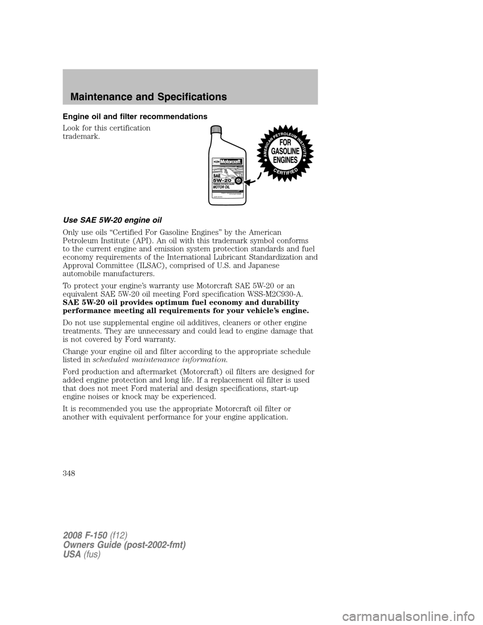 FORD F150 2008 11.G Owners Manual Engine oil and filter recommendations
Look for this certification
trademark.
Use SAE 5W-20 engine oil
Only use oils “Certified For Gasoline Engines” by the American
Petroleum Institute (API). An o FORD F150 2008 11.G Owners Manual Engine oil and filter recommendations
Look for this certification
trademark.
Use SAE 5W-20 engine oil
Only use oils “Certified For Gasoline Engines” by the American
Petroleum Institute (API). An o