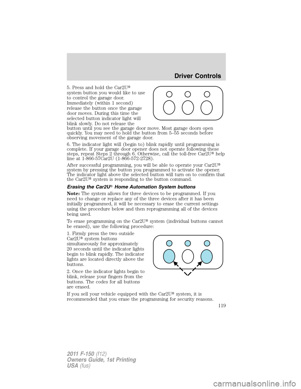 FORD F150 2011 12.G Owners Manual 5. Press and hold the Car2U
system button you would like to use
to control the garage door.
Immediately (within 1 second)
release the button once the garage
door moves. During this time the
selected FORD F150 2011 12.G Owners Manual 5. Press and hold the Car2U
system button you would like to use
to control the garage door.
Immediately (within 1 second)
release the button once the garage
door moves. During this time the
selected