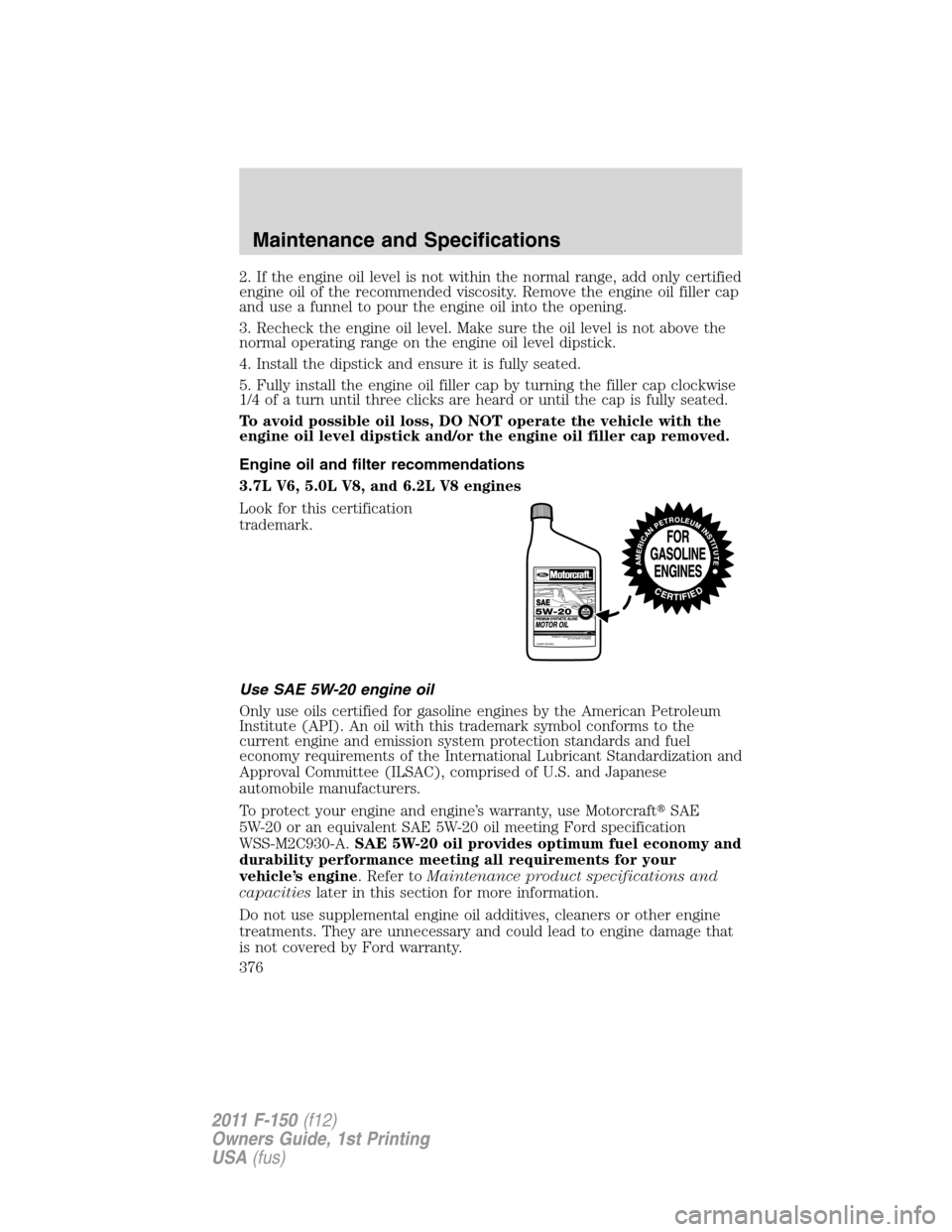 FORD F150 2011 12.G Owners Manual 2. If the engine oil level is not within the normal range, add only certified
engine oil of the recommended viscosity. Remove the engine oil filler cap
and use a funnel to pour the engine oil into the FORD F150 2011 12.G Owners Manual 2. If the engine oil level is not within the normal range, add only certified
engine oil of the recommended viscosity. Remove the engine oil filler cap
and use a funnel to pour the engine oil into the