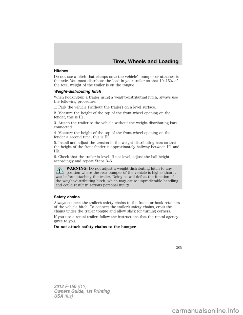 FORD F150 2012 12.G Owners Manual Hitches
Do not use a hitch that clamps onto the vehicle’s bumper or attaches to
the axle. You must distribute the load in your trailer so that 10–15% of
the total weight of the trailer is on the t FORD F150 2012 12.G Owners Manual Hitches
Do not use a hitch that clamps onto the vehicle’s bumper or attaches to
the axle. You must distribute the load in your trailer so that 10–15% of
the total weight of the trailer is on the t