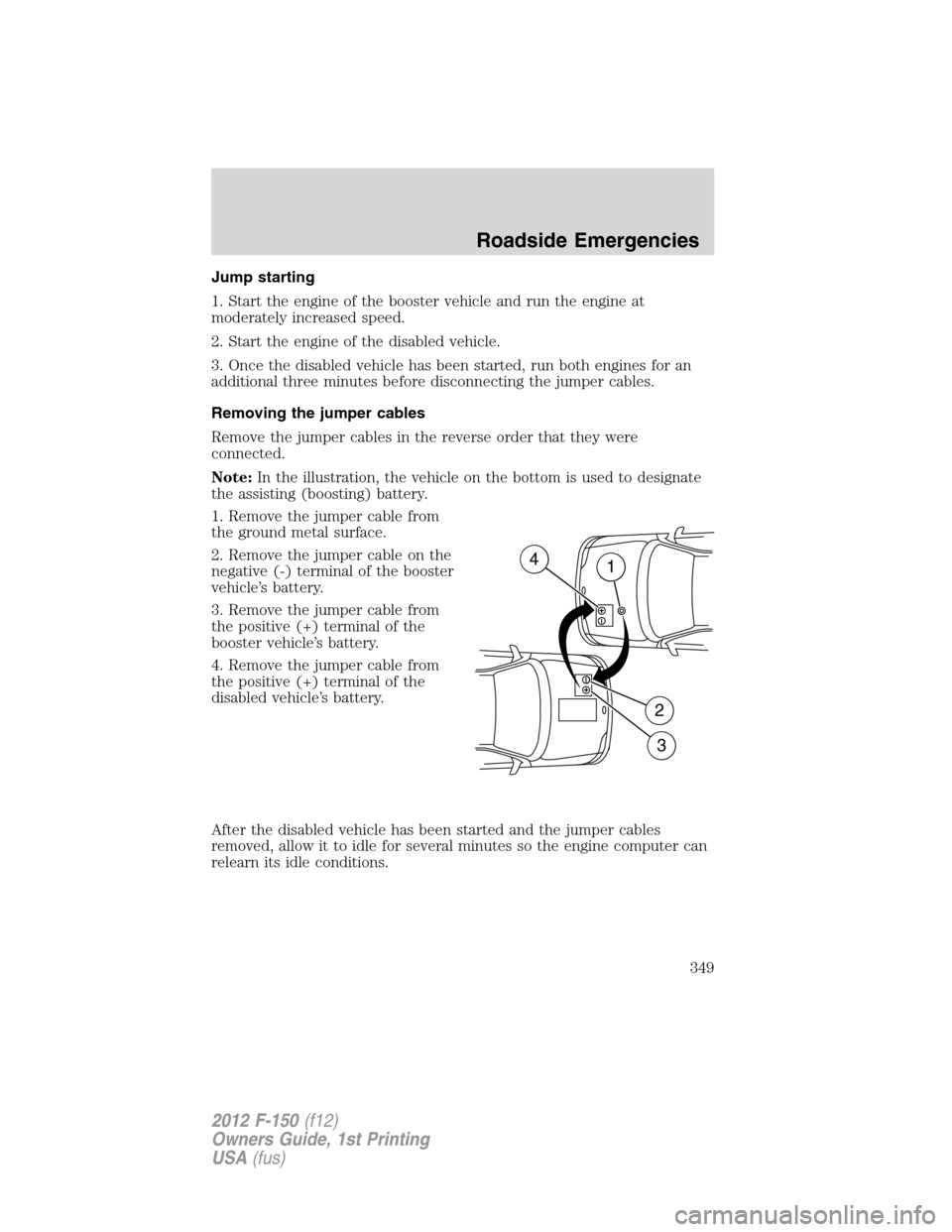 FORD F150 2012 12.G Owners Manual Jump starting
1. Start the engine of the booster vehicle and run the engine at
moderately increased speed.
2. Start the engine of the disabled vehicle.
3. Once the disabled vehicle has been started, r FORD F150 2012 12.G Owners Manual Jump starting
1. Start the engine of the booster vehicle and run the engine at
moderately increased speed.
2. Start the engine of the disabled vehicle.
3. Once the disabled vehicle has been started, r