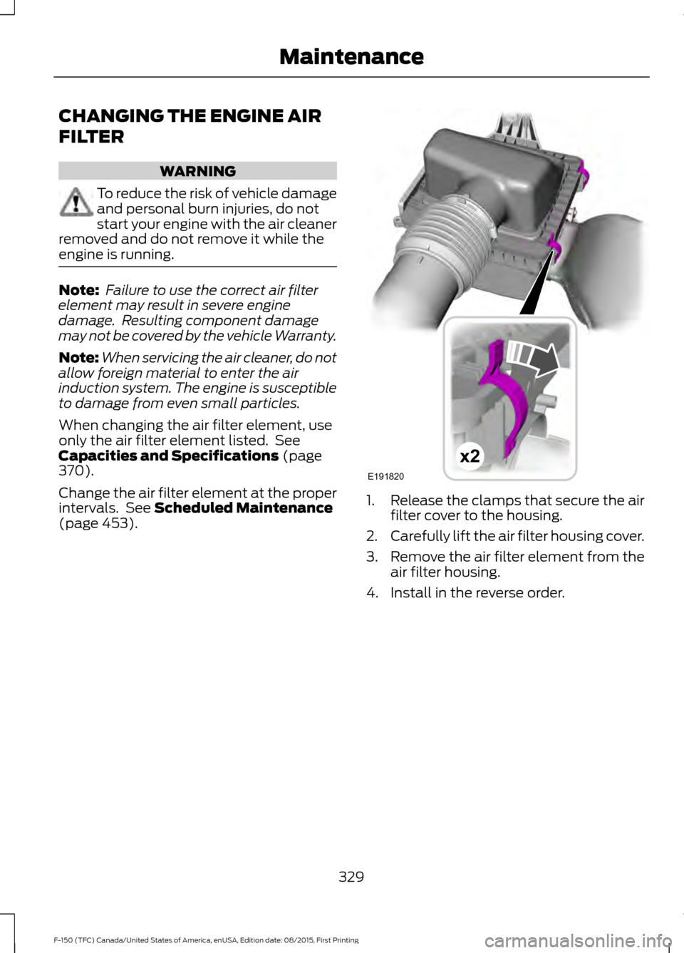 FORD F150 2016 13.G Owners Manual CHANGING THE ENGINE AIR
FILTER
WARNING
To reduce the risk of vehicle damage
and personal burn injuries, do not
start your engine with the air cleaner
removed and do not remove it while the
engine is r FORD F150 2016 13.G Owners Manual CHANGING THE ENGINE AIR
FILTER
WARNING
To reduce the risk of vehicle damage
and personal burn injuries, do not
start your engine with the air cleaner
removed and do not remove it while the
engine is r