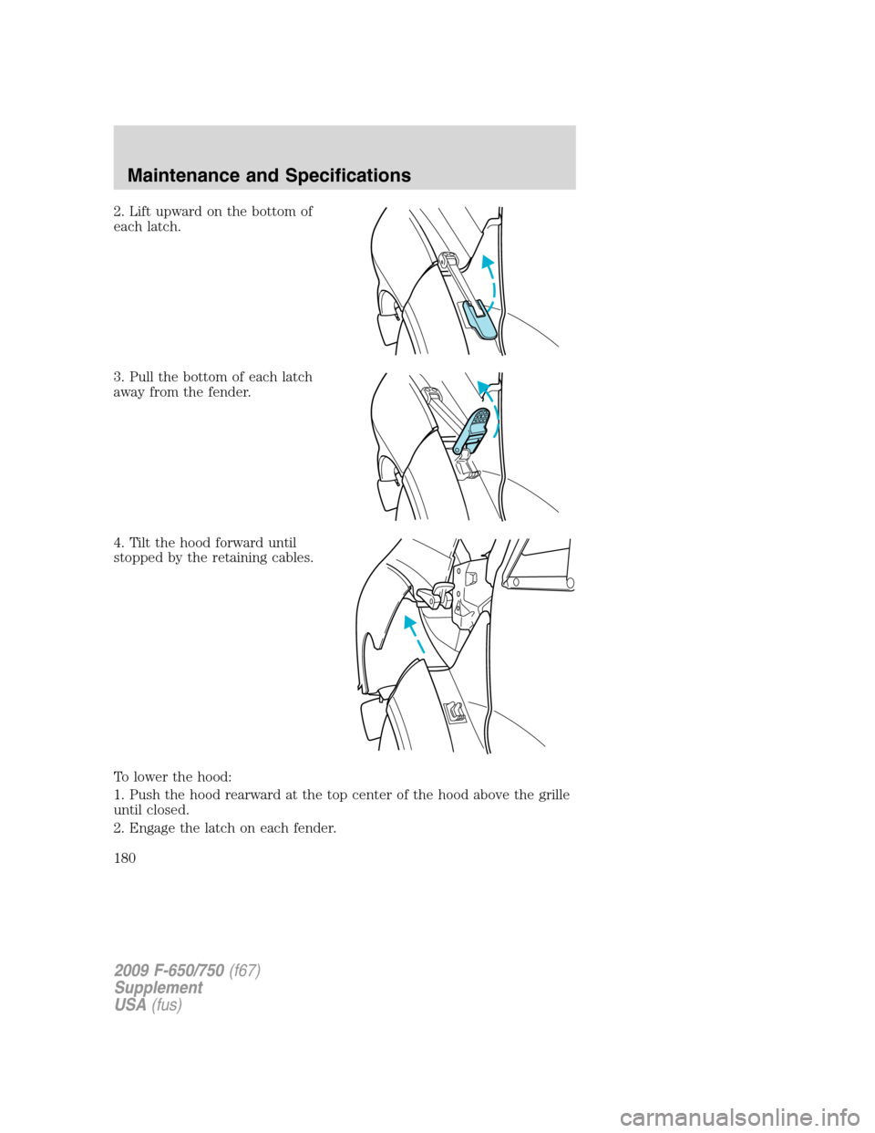 FORD F750 2009 12.G Owners Manual 2. Lift upward on the bottom of
each latch.
3. Pull the bottom of each latch
away from the fender.
4. Tilt the hood forward until
stopped by the retaining cables.
To lower the hood:
1. Push the hood r
