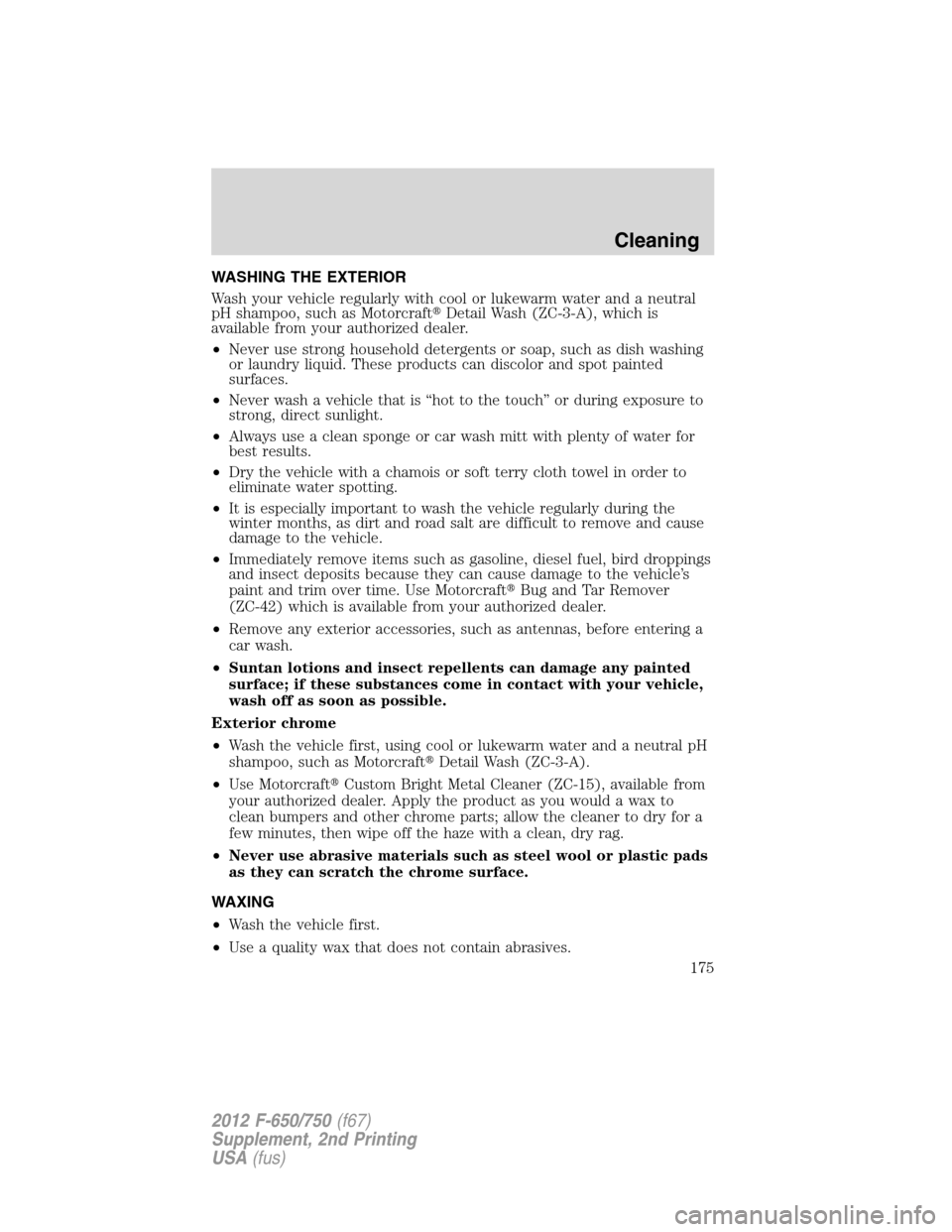 FORD F650 2012 12.G Owners Manual WASHING THE EXTERIOR
Wash your vehicle regularly with cool or lukewarm water and a neutral
pH shampoo, such as MotorcraftDetail Wash (ZC-3-A), which is
available from your authorized dealer.
•Never FORD F650 2012 12.G Owners Manual WASHING THE EXTERIOR
Wash your vehicle regularly with cool or lukewarm water and a neutral
pH shampoo, such as MotorcraftDetail Wash (ZC-3-A), which is
available from your authorized dealer.
•Never