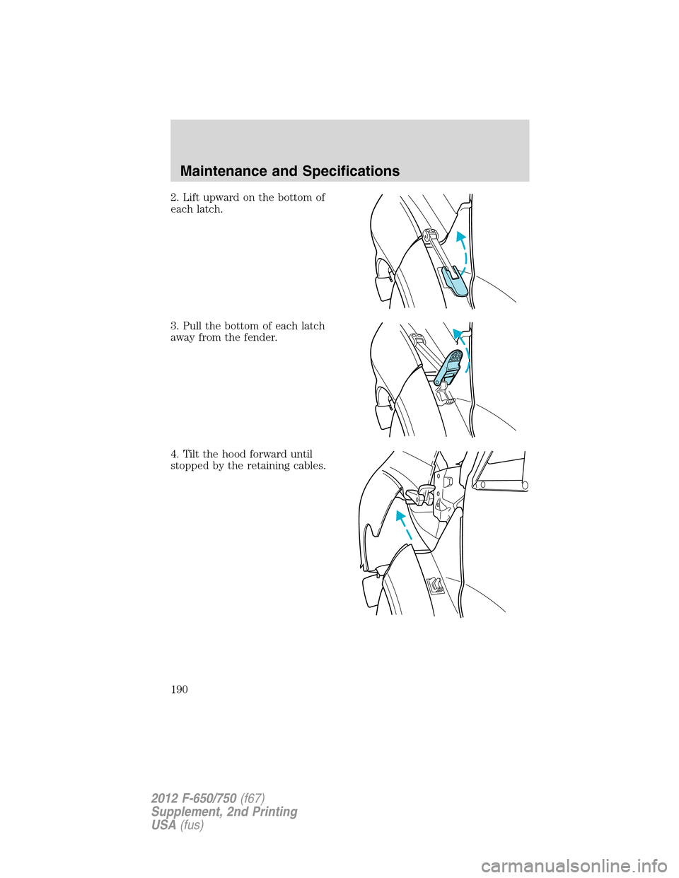 FORD F650 2012 12.G Owners Manual 2. Lift upward on the bottom of
each latch.
3. Pull the bottom of each latch
away from the fender.
4. Tilt the hood forward until
stopped by the retaining cables.
Maintenance and Specifications
190
20