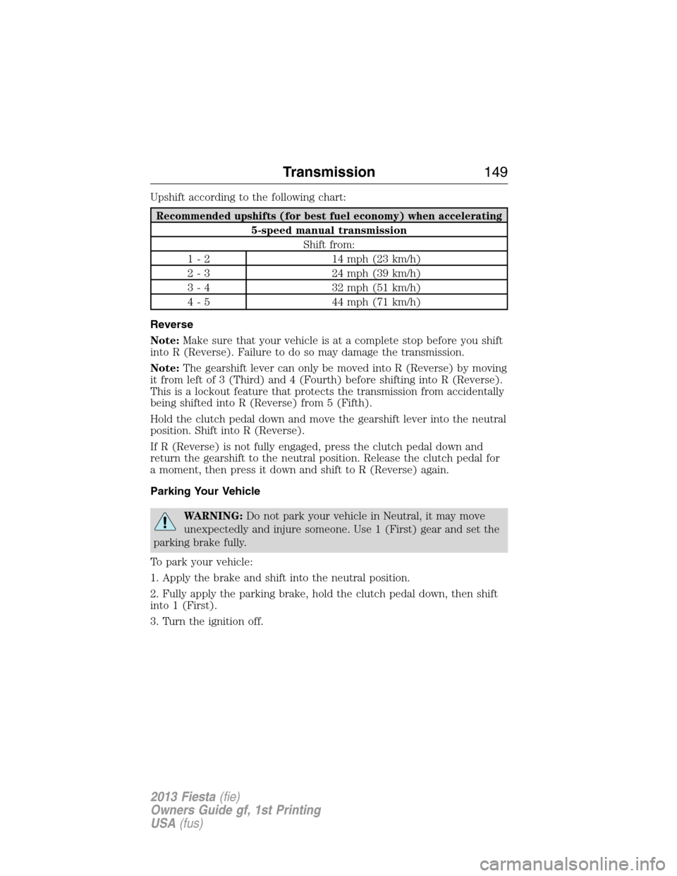 FORD FIESTA 2013 6.G Owners Manual Upshift according to the following chart:
Recommended upshifts (for best fuel economy) when accelerating
5-speed manual transmission
Shift from:
1 - 2 14 mph (23 km/h)
2 - 3 24 mph (39 km/h)
3 - 4 32 FORD FIESTA 2013 6.G Owners Manual Upshift according to the following chart:
Recommended upshifts (for best fuel economy) when accelerating
5-speed manual transmission
Shift from:
1 - 2 14 mph (23 km/h)
2 - 3 24 mph (39 km/h)
3 - 4 32