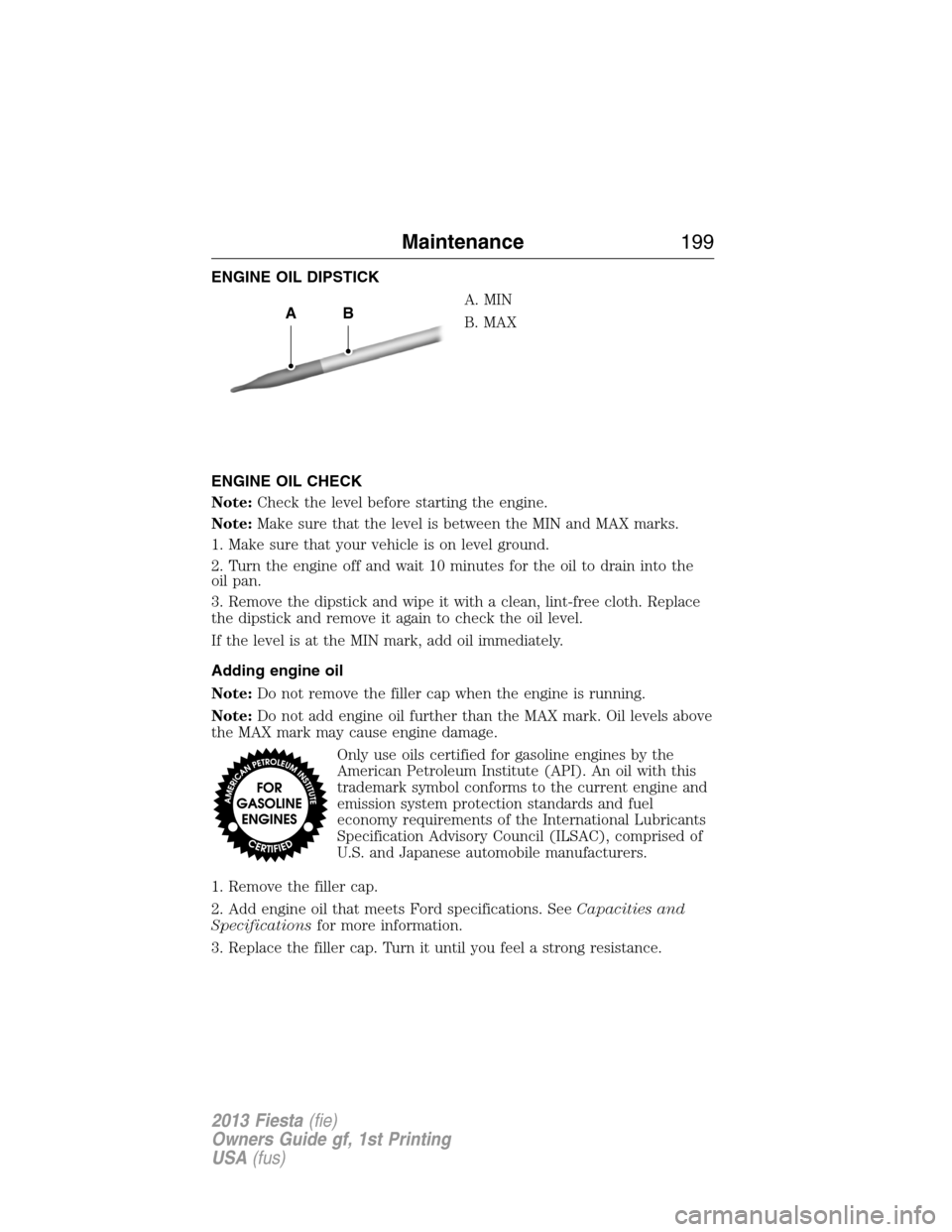 FORD FIESTA 2013 6.G Owners Manual ENGINE OIL DIPSTICK
A. MIN
B. MAX
ENGINE OIL CHECK
Note:Check the level before starting the engine.
Note:Make sure that the level is between the MIN and MAX marks.
1. Make sure that your vehicle is on FORD FIESTA 2013 6.G Owners Manual ENGINE OIL DIPSTICK
A. MIN
B. MAX
ENGINE OIL CHECK
Note:Check the level before starting the engine.
Note:Make sure that the level is between the MIN and MAX marks.
1. Make sure that your vehicle is on