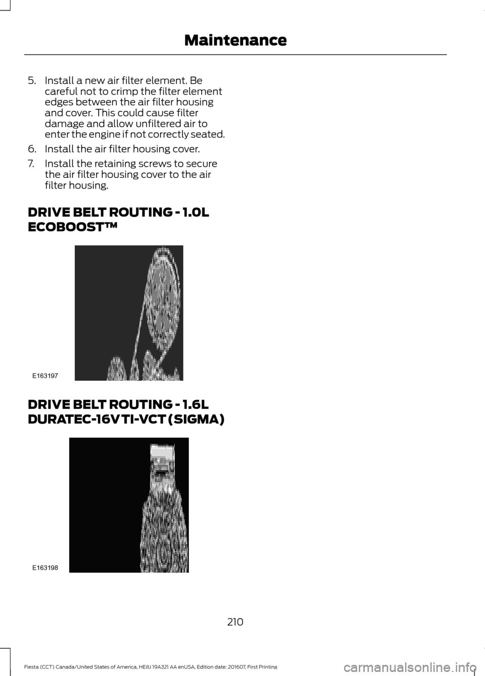FORD FIESTA 2017 6.G Owners Manual 5. Install a new air filter element. Be
careful not to crimp the filter element
edges between the air filter housing
and cover. This could cause filter
damage and allow unfiltered air to
enter the eng