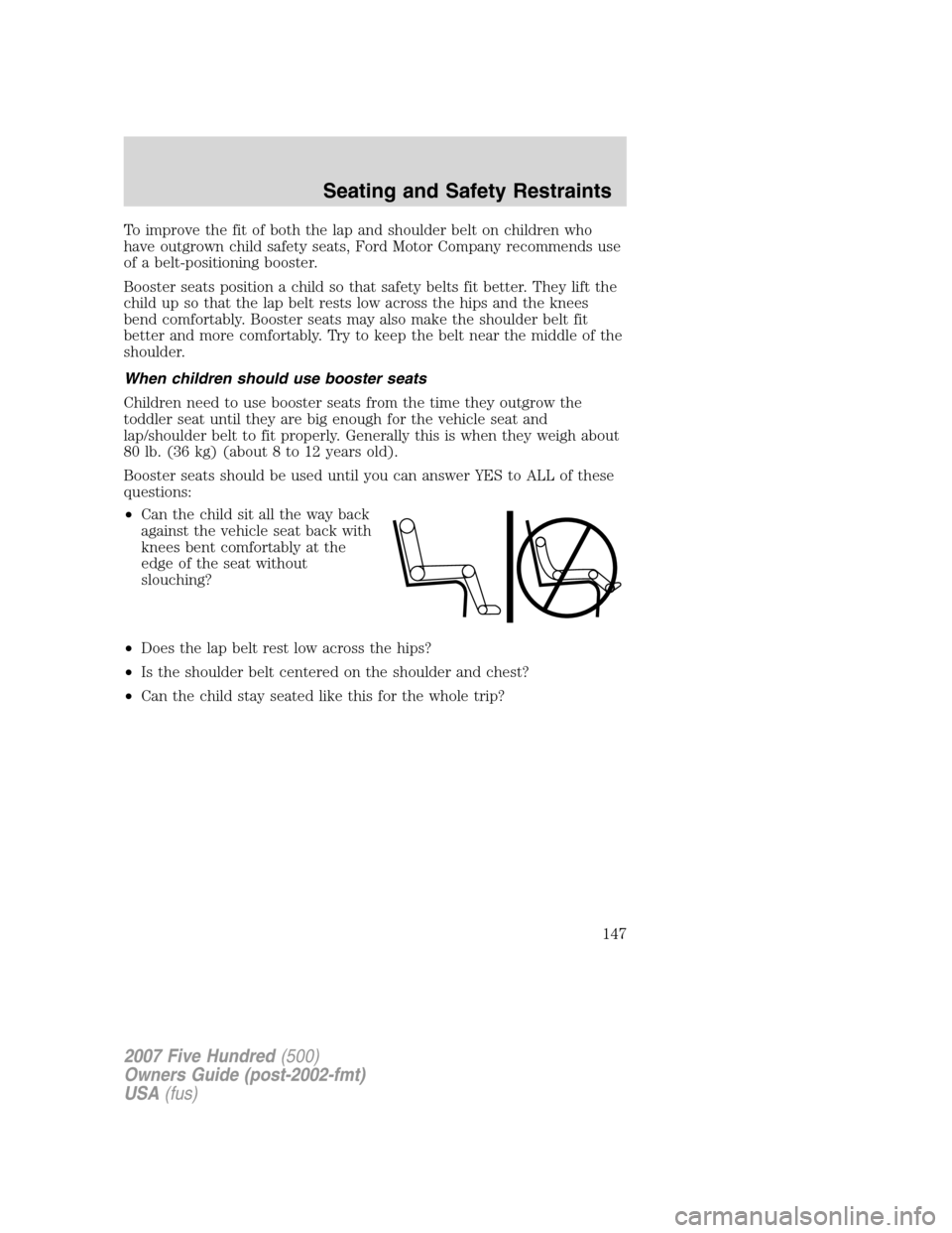 FORD FIVE HUNDRED 2007 D258 / 1.G Owners Manual To improve the fit of both the lap and shoulder belt on children who
have outgrown child safety seats, Ford Motor Company recommends use
of a belt-positioning booster.
Booster seats position a child s FORD FIVE HUNDRED 2007 D258 / 1.G Owners Manual To improve the fit of both the lap and shoulder belt on children who
have outgrown child safety seats, Ford Motor Company recommends use
of a belt-positioning booster.
Booster seats position a child s