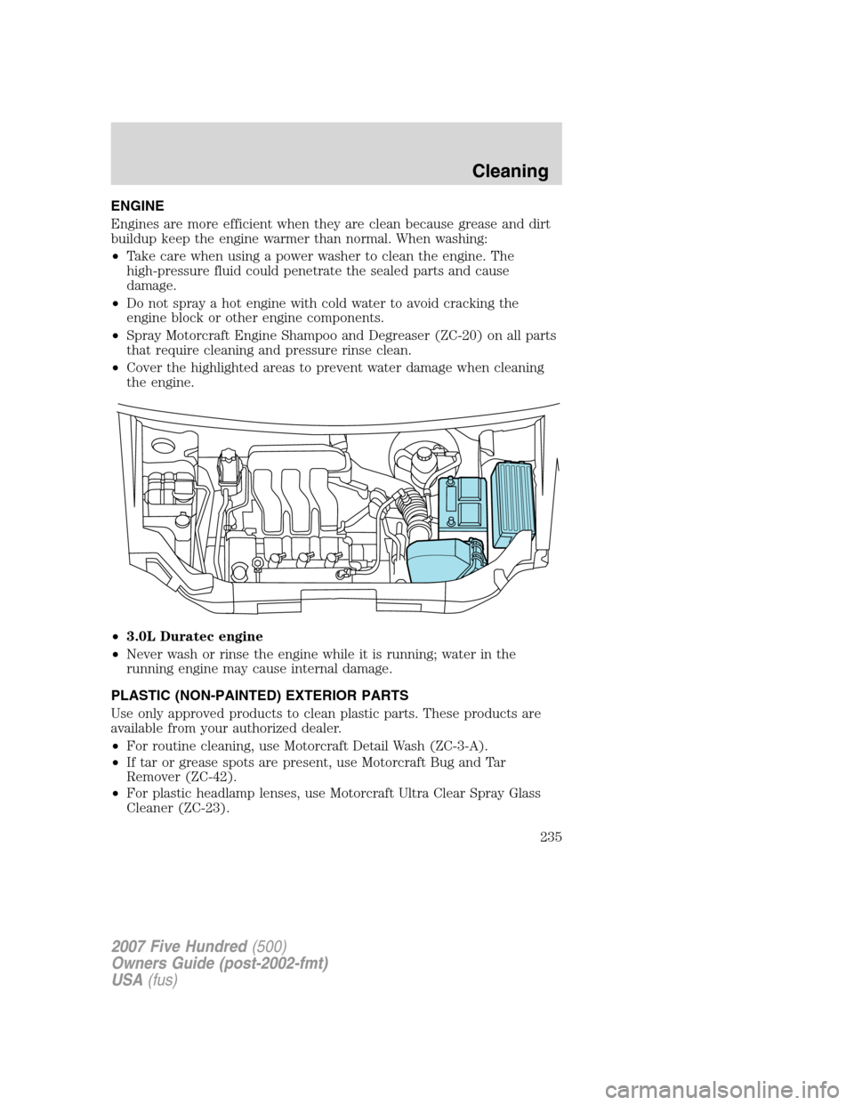 FORD FIVE HUNDRED 2007 D258 / 1.G Owners Manual ENGINE
Engines are more efficient when they are clean because grease and dirt
buildup keep the engine warmer than normal. When washing:
•Take care when using a power washer to clean the engine. The
FORD FIVE HUNDRED 2007 D258 / 1.G Owners Manual ENGINE
Engines are more efficient when they are clean because grease and dirt
buildup keep the engine warmer than normal. When washing:
•Take care when using a power washer to clean the engine. The