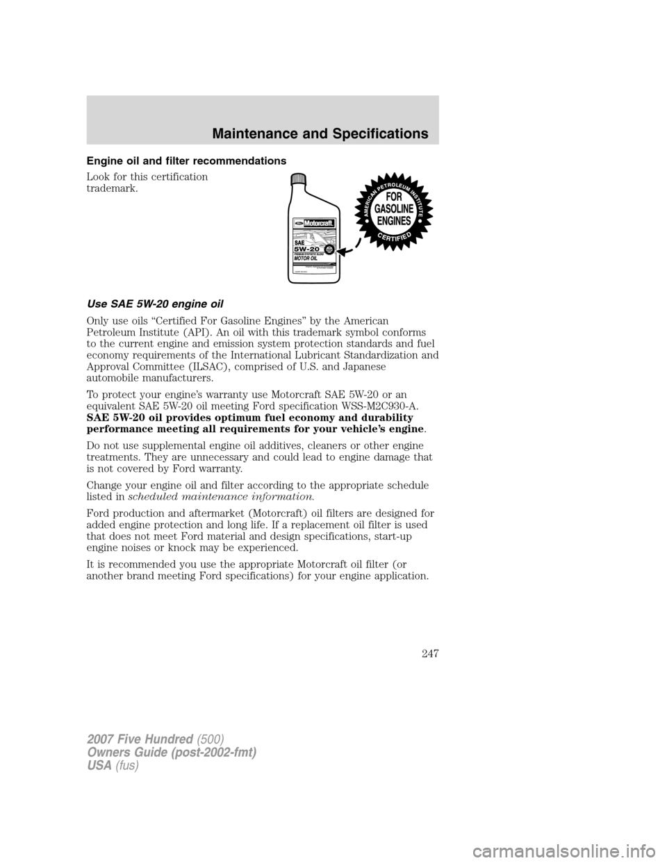 FORD FIVE HUNDRED 2007 D258 / 1.G Owners Manual Engine oil and filter recommendations
Look for this certification
trademark.
Use SAE 5W-20 engine oil
Only use oils “Certified For Gasoline Engines” by the American
Petroleum Institute (API). An o FORD FIVE HUNDRED 2007 D258 / 1.G Owners Manual Engine oil and filter recommendations
Look for this certification
trademark.
Use SAE 5W-20 engine oil
Only use oils “Certified For Gasoline Engines” by the American
Petroleum Institute (API). An o