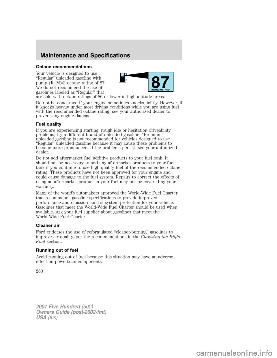 FORD FIVE HUNDRED 2007 D258 / 1.G Owners Manual Octane recommendations
Your vehicle is designed to use
“Regular” unleaded gasoline with
pump (R+M)/2 octane rating of 87.
We do not recommend the use of
gasolines labeled as “Regular” that
are FORD FIVE HUNDRED 2007 D258 / 1.G Owners Manual Octane recommendations
Your vehicle is designed to use
“Regular” unleaded gasoline with
pump (R+M)/2 octane rating of 87.
We do not recommend the use of
gasolines labeled as “Regular” that
are