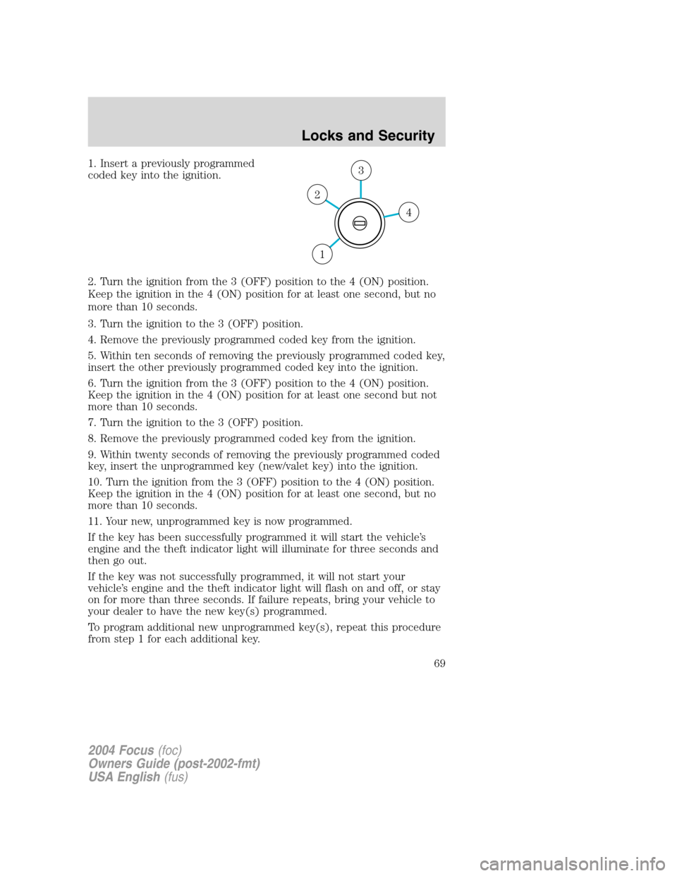 FORD FOCUS 2004 1.G Owners Manual 1. Insert a previously programmed
coded key into the ignition.
2. Turn the ignition from the 3 (OFF) position to the 4 (ON) position.
Keep the ignition in the 4 (ON) position for at least one second, FORD FOCUS 2004 1.G Owners Manual 1. Insert a previously programmed
coded key into the ignition.
2. Turn the ignition from the 3 (OFF) position to the 4 (ON) position.
Keep the ignition in the 4 (ON) position for at least one second,