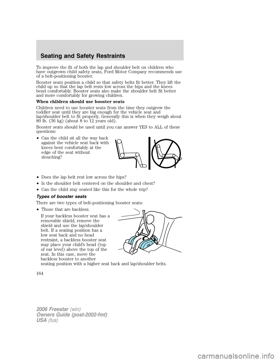 FORD FREESTAR 2006 1.G Owners Manual To improve the fit of both the lap and shoulder belt on children who
have outgrown child safety seats, Ford Motor Company recommends use
of a belt-positioning booster.
Booster seats position a child s FORD FREESTAR 2006 1.G Owners Manual To improve the fit of both the lap and shoulder belt on children who
have outgrown child safety seats, Ford Motor Company recommends use
of a belt-positioning booster.
Booster seats position a child s