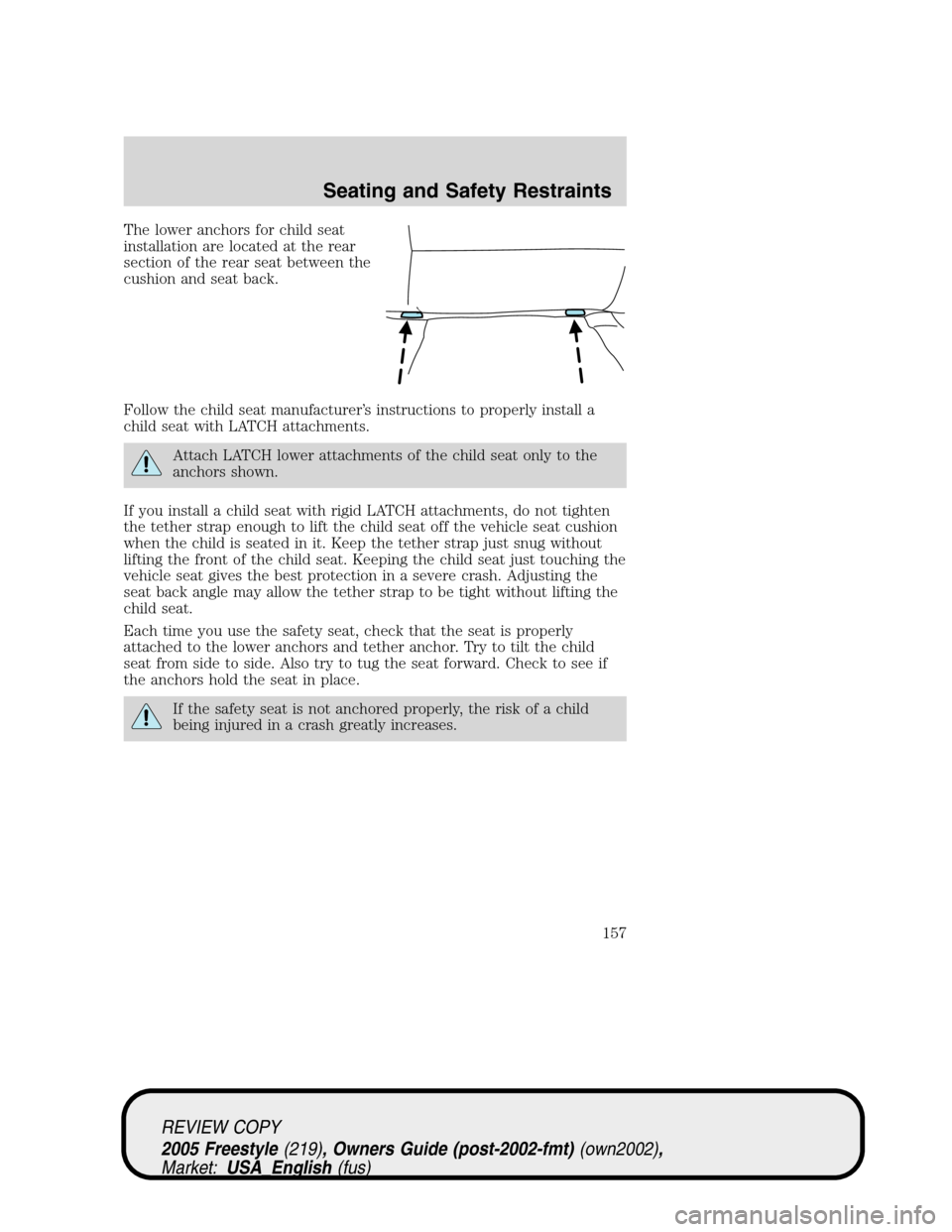 FORD FREESTYLE 2005 1.G Owners Manual The lower anchors for child seat
installation are located at the rear
section of the rear seat between the
cushion and seat back.
Follow the child seat manufacturer’s instructions to properly instal