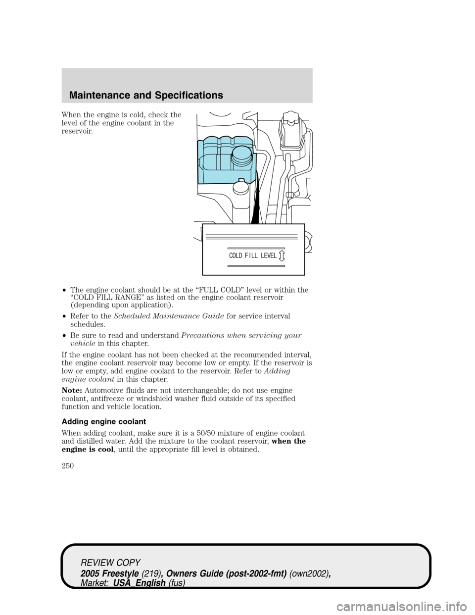 FORD FREESTYLE 2005 1.G Owners Manual When the engine is cold, check the
level of the engine coolant in the
reservoir.
•The engine coolant should be at the“FULL COLD”level or within the
“COLD FILL RANGE”as listed on the engine c FORD FREESTYLE 2005 1.G Owners Manual When the engine is cold, check the
level of the engine coolant in the
reservoir.
•The engine coolant should be at the“FULL COLD”level or within the
“COLD FILL RANGE”as listed on the engine c