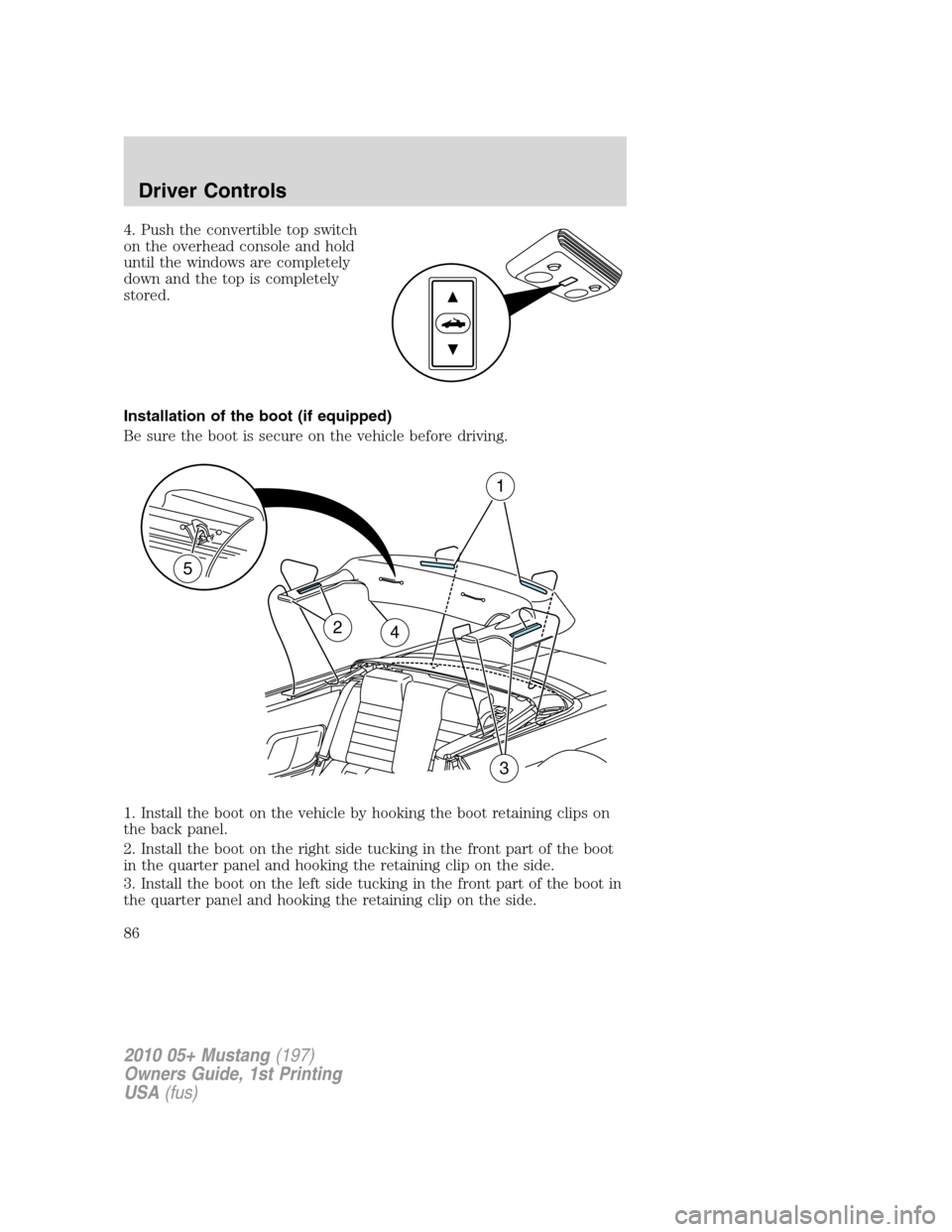 FORD MUSTANG 2010 5.G Owners Manual 4. Push the convertible top switch
on the overhead console and hold
until the windows are completely
down and the top is completely
stored.
Installation of the boot (if equipped)
Be sure the boot is s