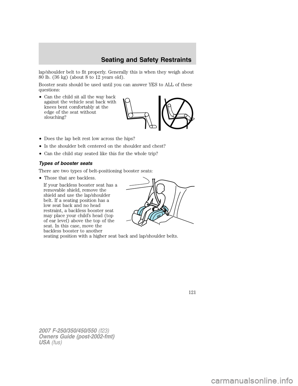 FORD SUPER DUTY 2007 1.G Owners Manual lap/shoulder belt to fit properly. Generally this is when they weigh about
80 lb. (36 kg) (about 8 to 12 years old).
Booster seats should be used until you can answer YES to ALL of these
questions:
FORD SUPER DUTY 2007 1.G Owners Manual lap/shoulder belt to fit properly. Generally this is when they weigh about
80 lb. (36 kg) (about 8 to 12 years old).
Booster seats should be used until you can answer YES to ALL of these
questions: