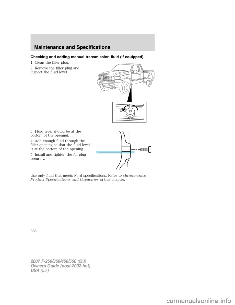 FORD SUPER DUTY 2007 1.G Owners Manual Checking and adding manual transmission fluid (if equipped)
1. Clean the filler plug.
2. Remove the filler plug and
inspect the fluid level.
3. Fluid level should be at the
bottom of the opening.
4. A