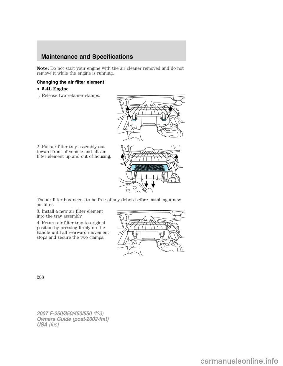FORD SUPER DUTY 2007 1.G Owners Manual Note:Do not start your engine with the air cleaner removed and do not
remove it while the engine is running.
Changing the air filter element
•5.4L Engine
1. Release two retainer clamps.
2. Pull air 