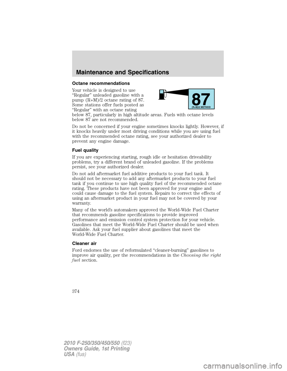 FORD SUPER DUTY 2010 2.G Owners Manual Octane recommendations
Your vehicle is designed to use
“Regular” unleaded gasoline with a
pump (R+M)/2 octane rating of 87.
Some stations offer fuels posted as
“Regular” with an octane rating
FORD SUPER DUTY 2010 2.G Owners Manual Octane recommendations
Your vehicle is designed to use
“Regular” unleaded gasoline with a
pump (R+M)/2 octane rating of 87.
Some stations offer fuels posted as
“Regular” with an octane rating