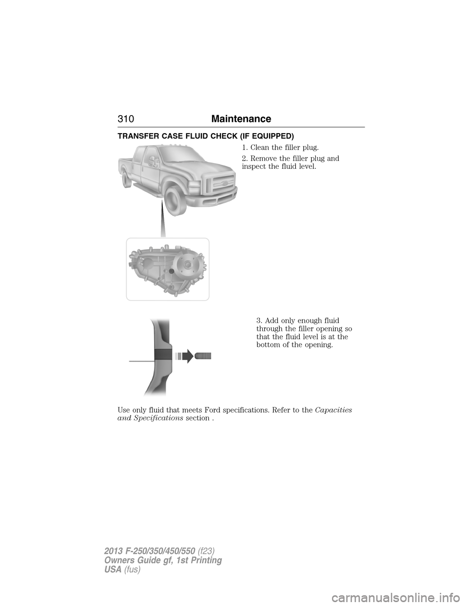 FORD SUPER DUTY 2013 3.G Owners Manual TRANSFER CASE FLUID CHECK (IF EQUIPPED)
1. Clean the filler plug.
2. Remove the filler plug and
inspect the fluid level.
3. Add only enough fluid
through the filler opening so
that the fluid level is 