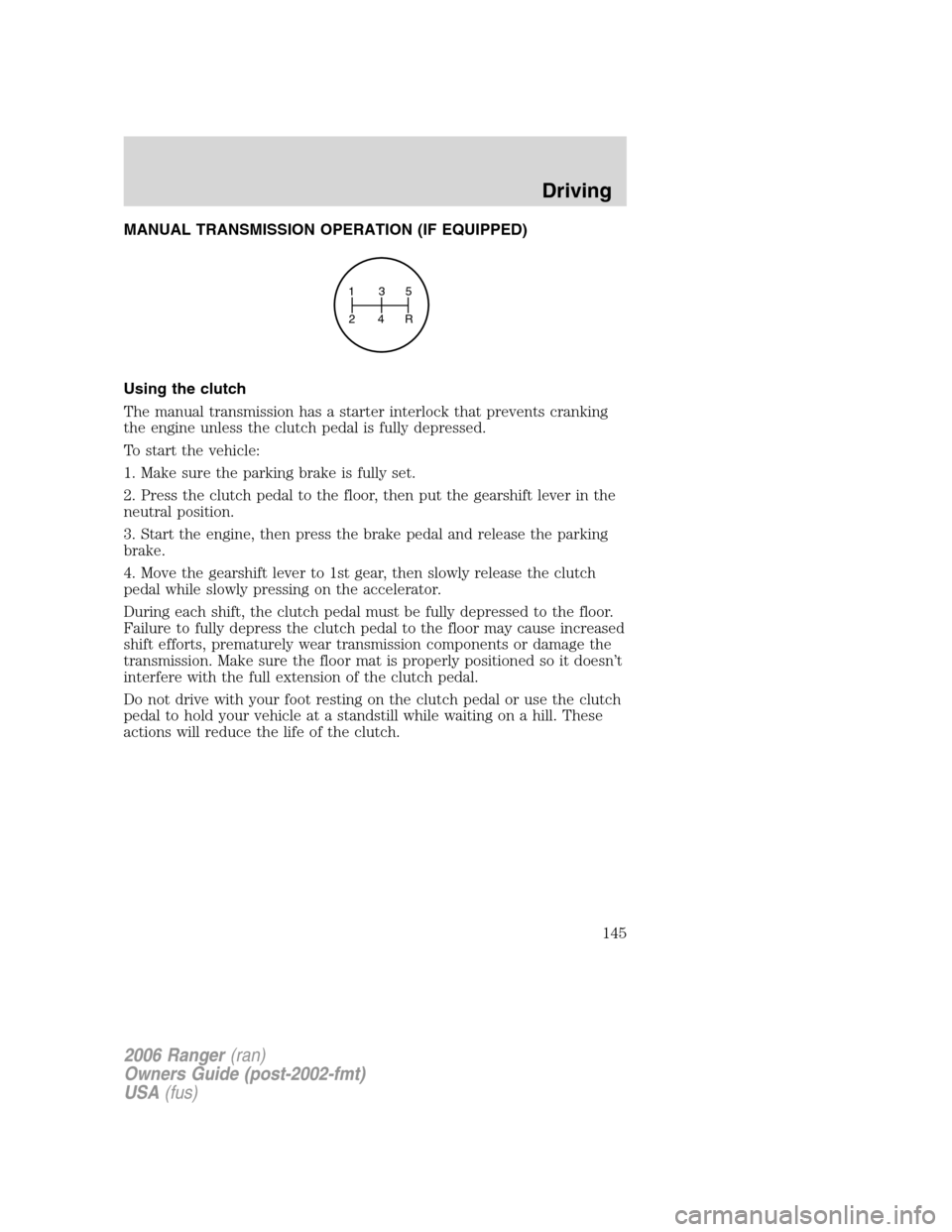 FORD RANGER 2006 2.G Owners Manual MANUAL TRANSMISSION OPERATION (IF EQUIPPED)
Using the clutch
The manual transmission has a starter interlock that prevents cranking
the engine unless the clutch pedal is fully depressed.
To start the FORD RANGER 2006 2.G Owners Manual MANUAL TRANSMISSION OPERATION (IF EQUIPPED)
Using the clutch
The manual transmission has a starter interlock that prevents cranking
the engine unless the clutch pedal is fully depressed.
To start the