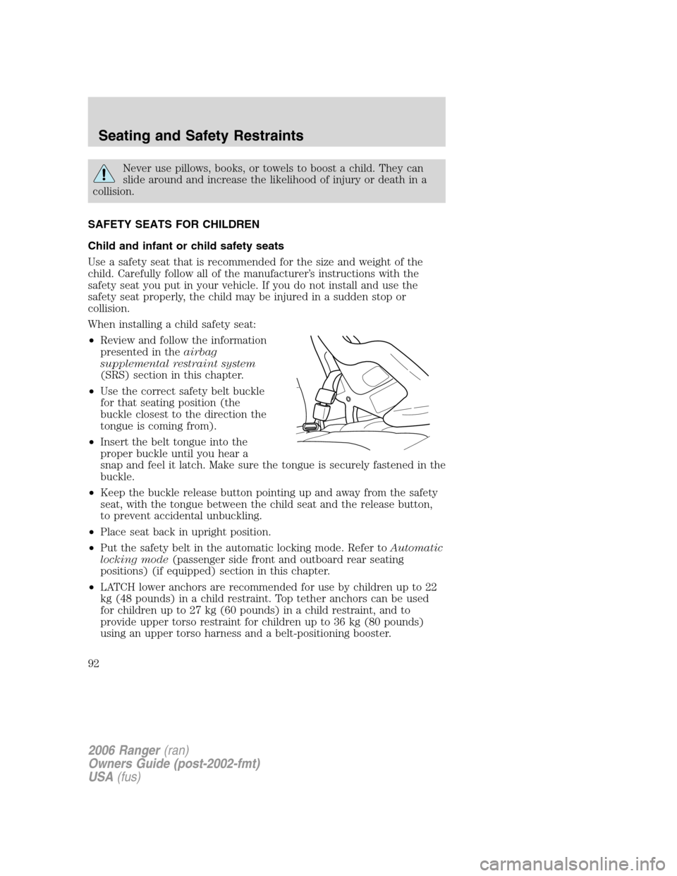 FORD RANGER 2006 2.G Owners Manual Never use pillows, books, or towels to boost a child. They can
slide around and increase the likelihood of injury or death in a
collision.
SAFETY SEATS FOR CHILDREN
Child and infant or child safety se FORD RANGER 2006 2.G Owners Manual Never use pillows, books, or towels to boost a child. They can
slide around and increase the likelihood of injury or death in a
collision.
SAFETY SEATS FOR CHILDREN
Child and infant or child safety se
