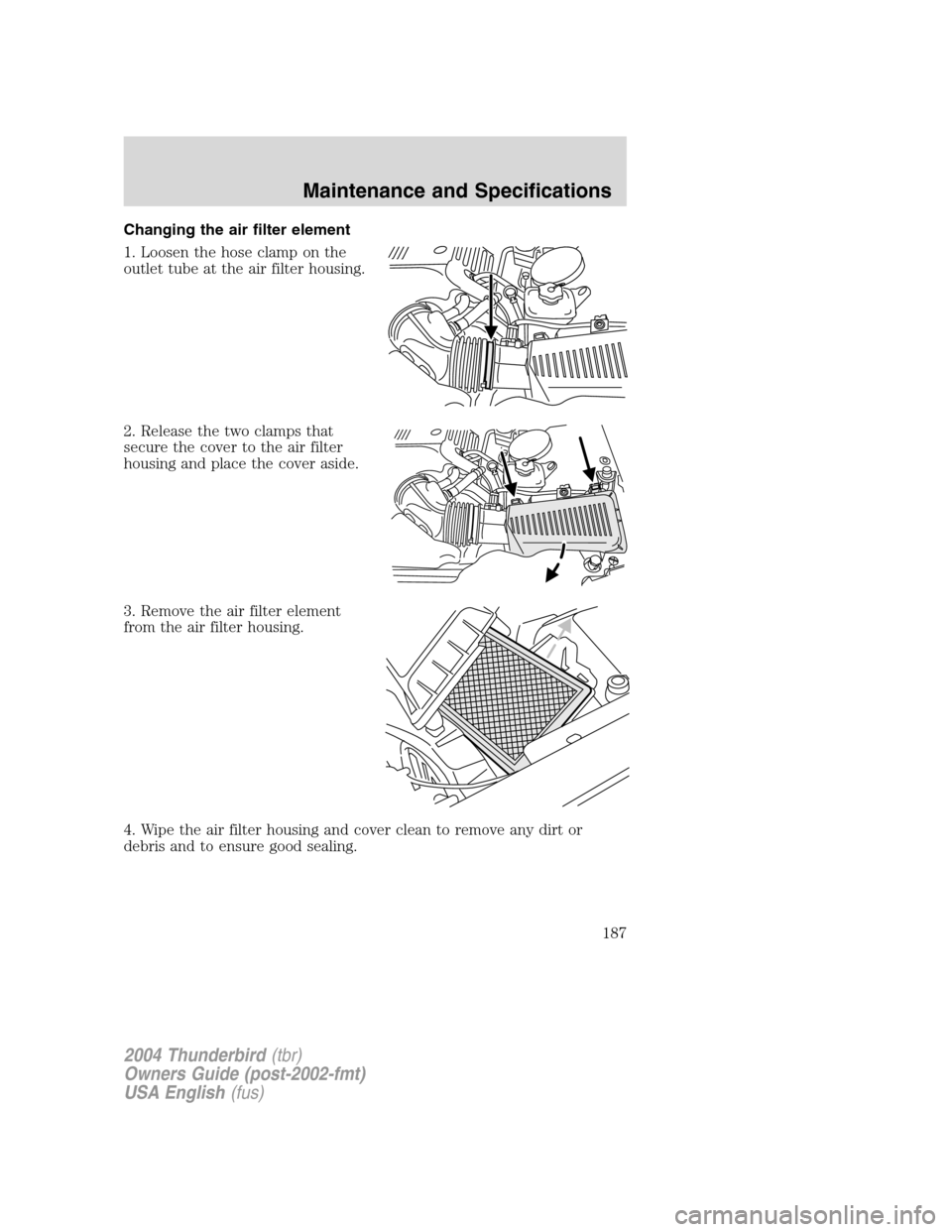 FORD THUNDERBIRD 2004 11.G Owners Manual Changing the air filter element
1. Loosen the hose clamp on the
outlet tube at the air filter housing.
2. Release the two clamps that
secure the cover to the air filter
housing and place the cover asi
