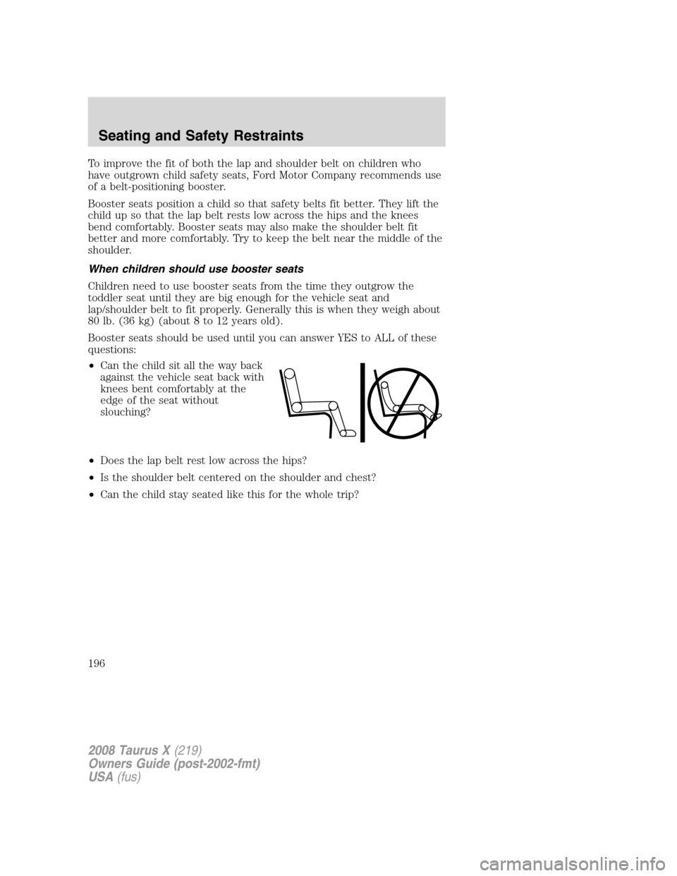 FORD TAURUS X 2008 1.G Owners Manual To improve the fit of both the lap and shoulder belt on children who
have outgrown child safety seats, Ford Motor Company recommends use
of a belt-positioning booster.
Booster seats position a child s FORD TAURUS X 2008 1.G Owners Manual To improve the fit of both the lap and shoulder belt on children who
have outgrown child safety seats, Ford Motor Company recommends use
of a belt-positioning booster.
Booster seats position a child s