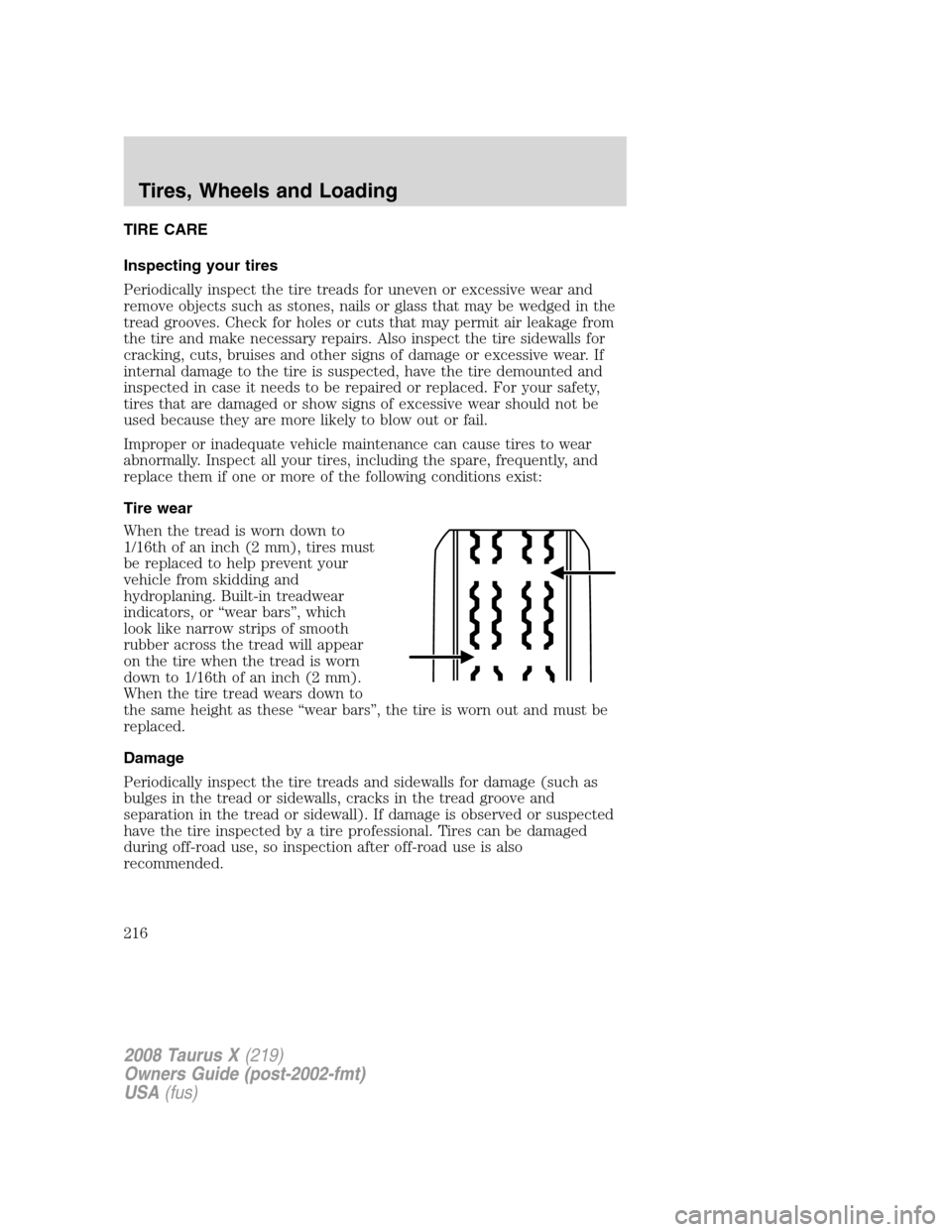 FORD TAURUS X 2008 1.G Owners Manual TIRE CARE
Inspecting your tires
Periodically inspect the tire treads for uneven or excessive wear and
remove objects such as stones, nails or glass that may be wedged in the
tread grooves. Check for h FORD TAURUS X 2008 1.G Owners Manual TIRE CARE
Inspecting your tires
Periodically inspect the tire treads for uneven or excessive wear and
remove objects such as stones, nails or glass that may be wedged in the
tread grooves. Check for h