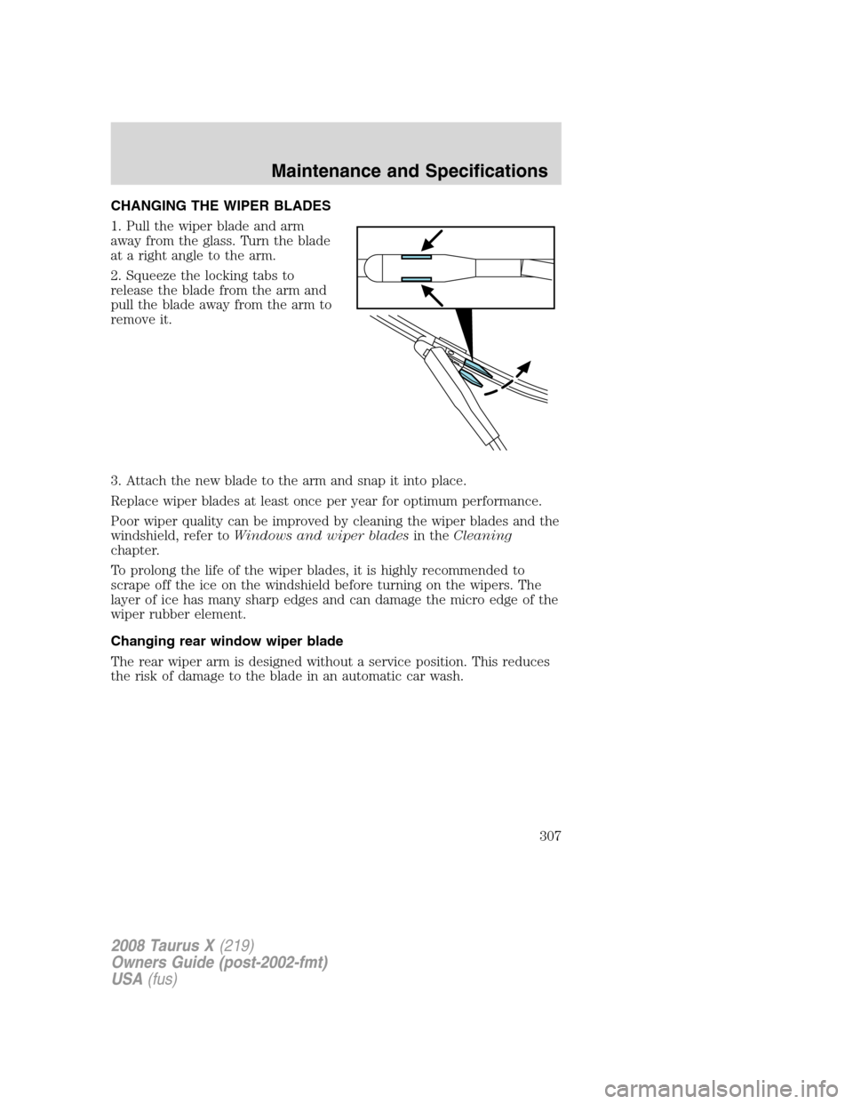 FORD TAURUS X 2008 1.G Owners Manual CHANGING THE WIPER BLADES
1. Pull the wiper blade and arm
away from the glass. Turn the blade
at a right angle to the arm.
2. Squeeze the locking tabs to
release the blade from the arm and
pull the bl FORD TAURUS X 2008 1.G Owners Manual CHANGING THE WIPER BLADES
1. Pull the wiper blade and arm
away from the glass. Turn the blade
at a right angle to the arm.
2. Squeeze the locking tabs to
release the blade from the arm and
pull the bl