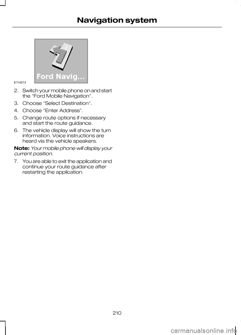 FORD KUGA 2010 1.G Owners Manual 2.
Switch your mobile phone on and start
the "Ford Mobile Navigation".
3. Choose "Select Destination".
4. Choose "Enter Address".
5. Change route options if necessary and start the route guidance.
6. 