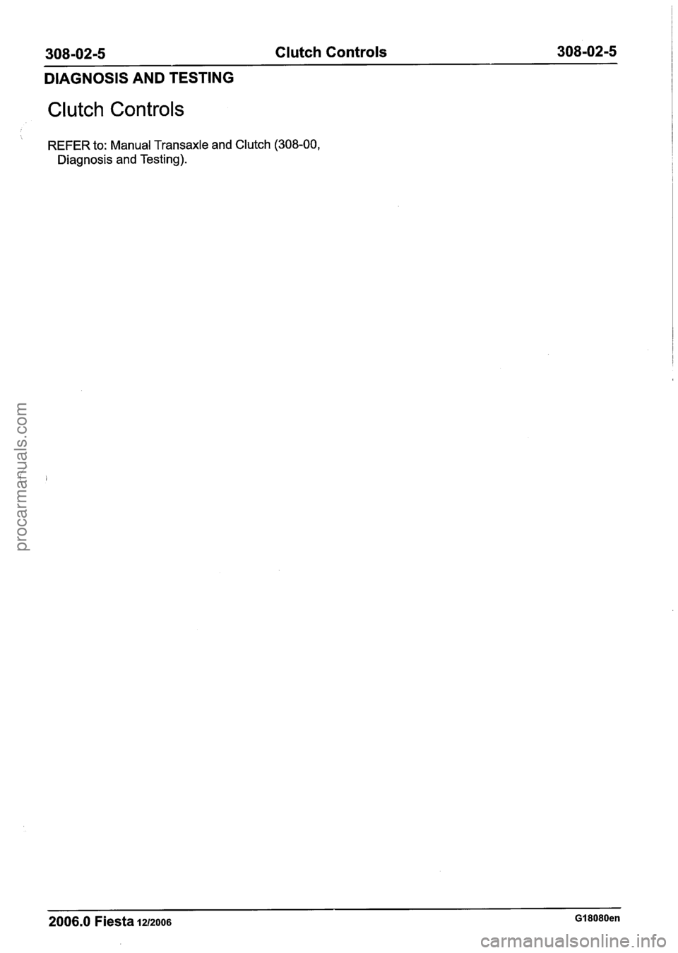 FORD FIESTA 2007  Workshop Manual 
308-02-5 Clutch Controls  308-02-5 
DIAGNOSIS  AND TESTING 
Clutch  Controls 
 REFER  to: Manual  Transaxle  and Clutch  (308-00, 
Diagnosis  and Testing). 
2006.0 Fiesta 1212006 GI 8080en 
procarman
