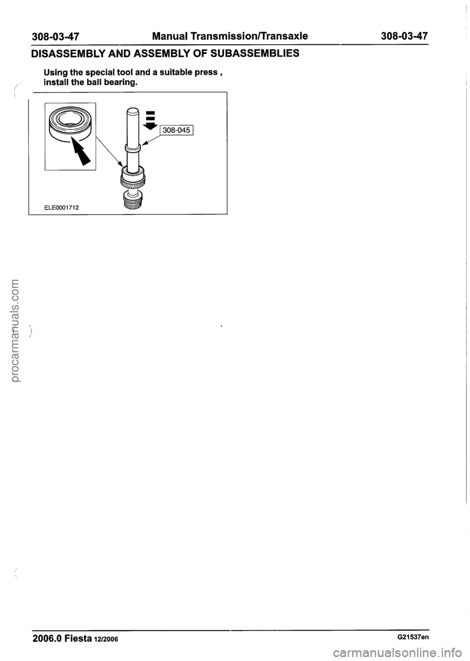 FORD FIESTA 2007  Workshop Manual 
308-0347 Manual Transmission/Transaxle 308-03-47 
DISASSEMBLY AND ASSEMBLY OF SUBASSEMBLIES 
Using the special tool  and a suitable press , 
/ install  the ball  bearing. 
-- 
2006.0 Fiesta 12/2006 