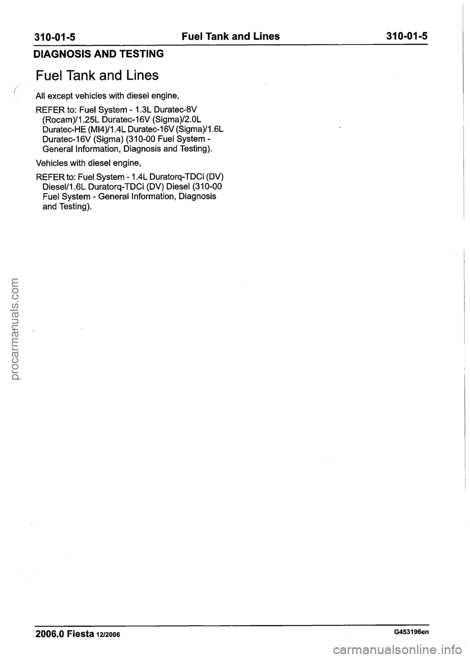 FORD FIESTA 2007  Workshop Manual 
31 0-01 -5 Fuel Tank  and Lines  31 0-01 -5 
DIAGNOSIS AND TESTING 
Fuel Tank  and Lines 
All except vehicles with diesel engine, 
REFER to: 
Fuel System - 1.3L Duratec-8V 
(Rocam)/l.25L Duratec-1 6V