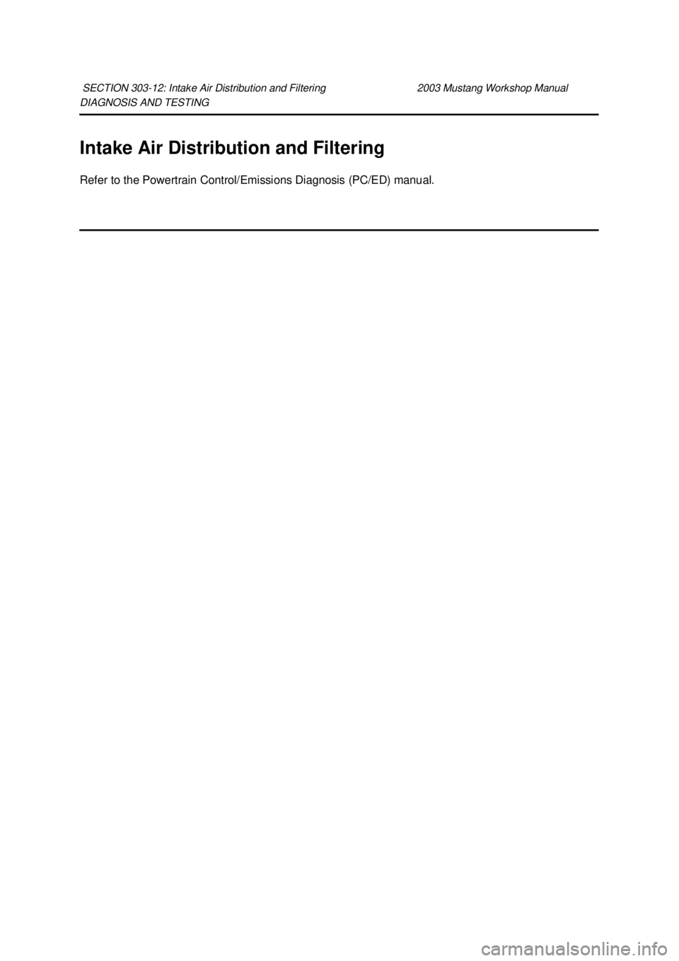 FORD MUSTANG 2003  Workshop Manual DIAGNOSIS AND TESTING 
Intake Air Distribution and Filtering 
Refer to the Powertrain Control/Emissions Diagnosis (PC/ED) manual. 
SECTION 303-
12: Intake Air Distribution and Filtering  2003 Mustang 