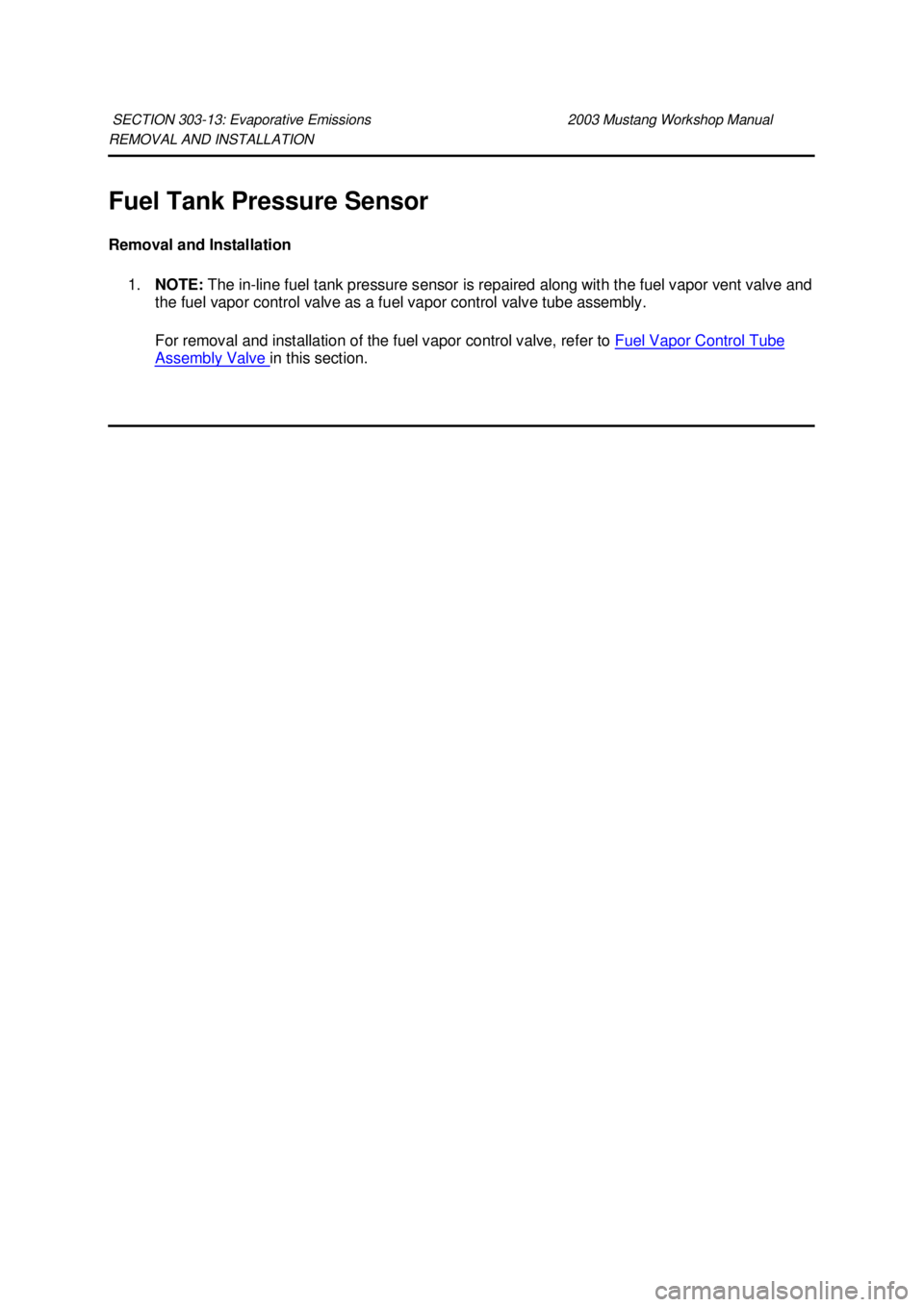 FORD MUSTANG 2003  Workshop Manual REMOVAL AND INSTALLATION 
Fuel Tank Pressure Sensor 
Removal and Installation 
1. NOTE:  The in-line fuel tank pressure sensor is repaired along with the fuel vapor vent valve and 
the fuel vapor cont