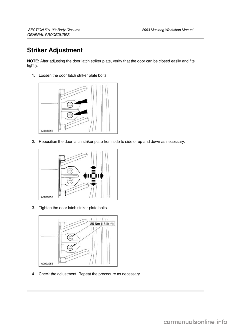 FORD MUSTANG 2003  Workshop Manual GENERAL PROCEDURES 
Striker Adjustment 
NOTE: 
After adjusting the door latch striker plate, verify that the door can be closed easily and fits 
tightly. 
1. Loosen the door latch striker plate bolts.