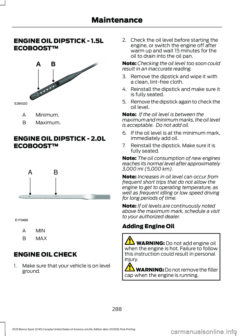 FORD BRONCO SPORT 2023 Owners Manual ENGINE OIL DIPSTICK - 1.5L
ECOBOOST™
Minimum.A
Maximum.B
ENGINE OIL DIPSTICK - 2.0L
ECOBOOST™
MINA
MAXB
ENGINE OIL CHECK
1.Make sure that your vehicle is on levelground.
2.Check the oil level befo FORD BRONCO SPORT 2023 Owners Manual ENGINE OIL DIPSTICK - 1.5L
ECOBOOST™
Minimum.A
Maximum.B
ENGINE OIL DIPSTICK - 2.0L
ECOBOOST™
MINA
MAXB
ENGINE OIL CHECK
1.Make sure that your vehicle is on levelground.
2.Check the oil level befo