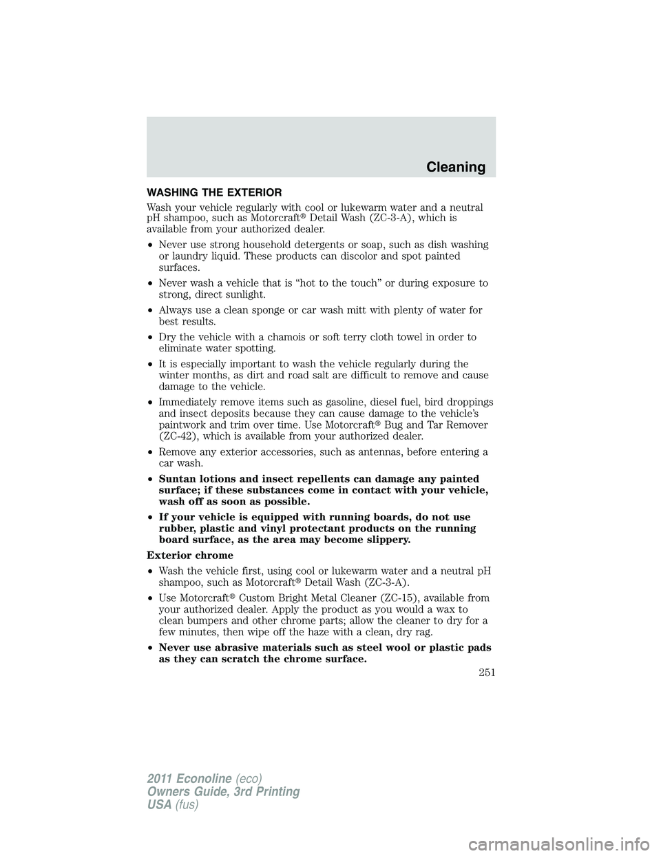 FORD E250 2011 Owners Manual WASHING THE EXTERIOR
Wash your vehicle regularly with cool or lukewarm water and a neutral
pH shampoo, such as MotorcraftDetail Wash (ZC-3-A), which is
available from your authorized dealer.
•Never FORD E250 2011 Owners Manual WASHING THE EXTERIOR
Wash your vehicle regularly with cool or lukewarm water and a neutral
pH shampoo, such as MotorcraftDetail Wash (ZC-3-A), which is
available from your authorized dealer.
•Never