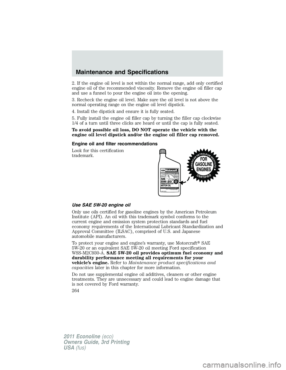FORD E250 2011 Owners Manual 2. If the engine oil level is not within the normal range, add only certified
engine oil of the recommended viscosity. Remove the engine oil filler cap
and use a funnel to pour the engine oil into the FORD E250 2011 Owners Manual 2. If the engine oil level is not within the normal range, add only certified
engine oil of the recommended viscosity. Remove the engine oil filler cap
and use a funnel to pour the engine oil into the