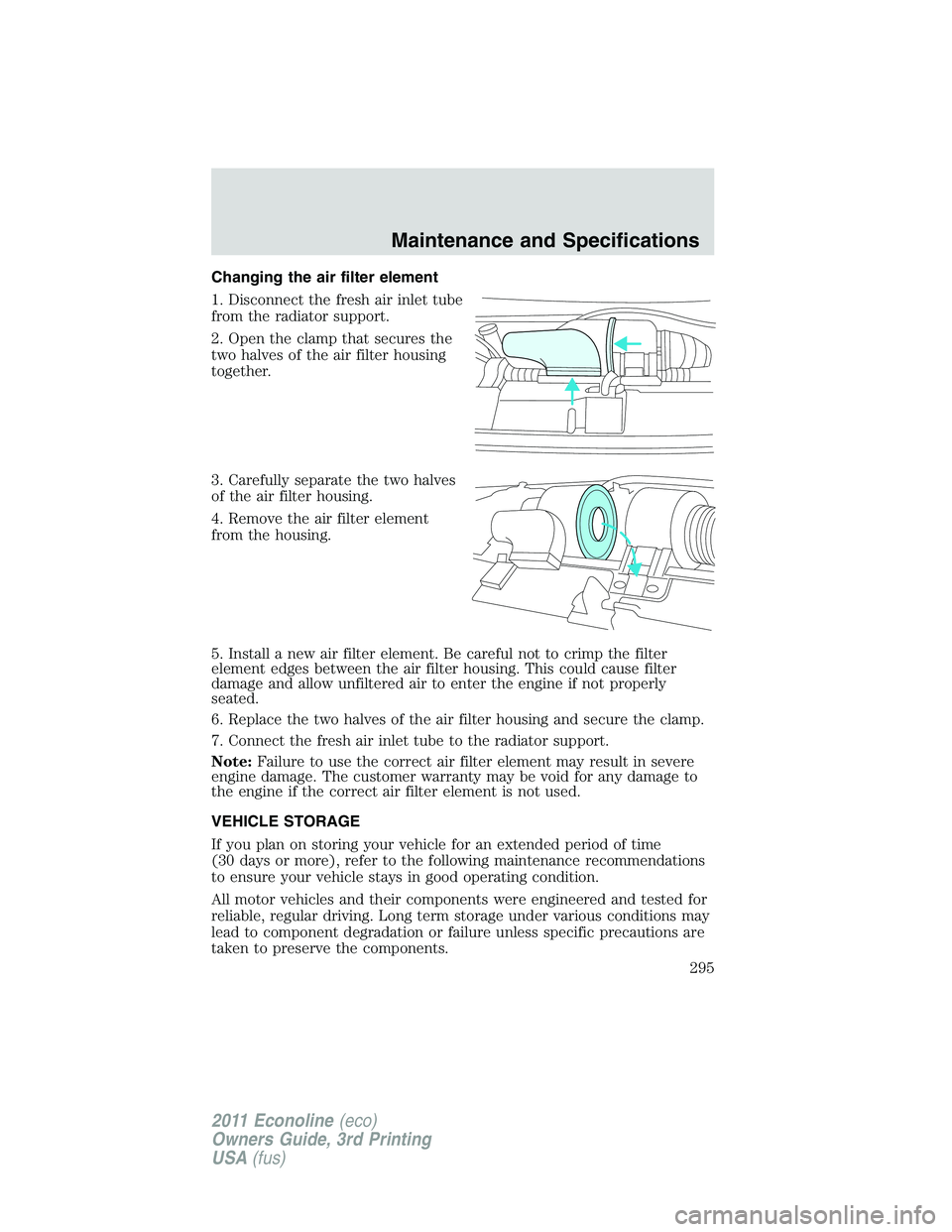 FORD E250 2011 Owners Manual Changing the air filter element
1. Disconnect the fresh air inlet tube
from the radiator support.
2. Open the clamp that secures the
two halves of the air filter housing
together.
3. Carefully separat FORD E250 2011 Owners Manual Changing the air filter element
1. Disconnect the fresh air inlet tube
from the radiator support.
2. Open the clamp that secures the
two halves of the air filter housing
together.
3. Carefully separat